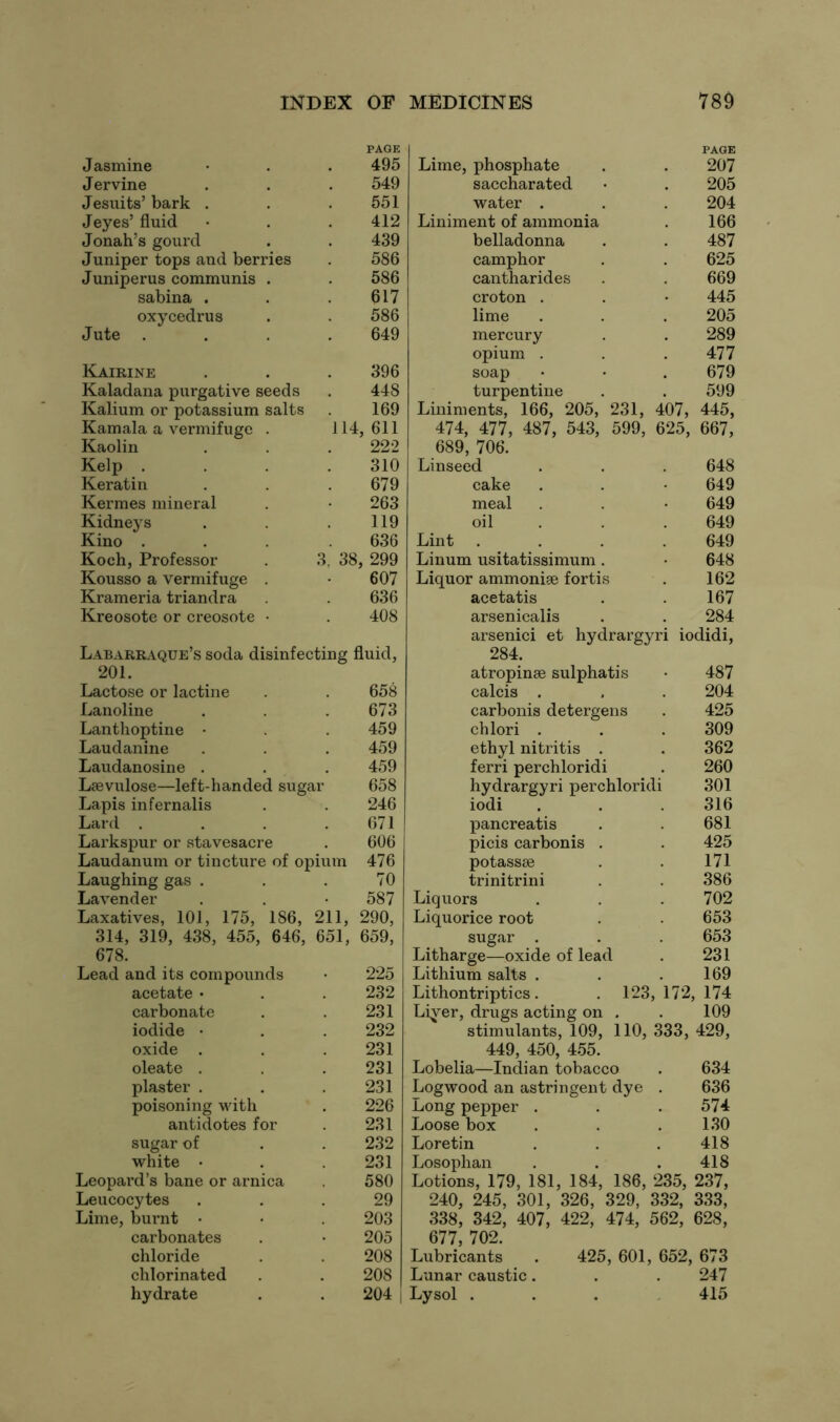 Jasmine PAGE 495 Jervine 549 Jesuits’ bark . 551 Jeyes’ fluid 412 Jonah’s gourd 439 Juniper tops and berries 586 Juniperus communis . 586 sabina . 617 oxycedrus 586 Jute . 649 Kairine 396 Kaladana purgative seeds 448 Kalium or potassium salts 169 Kamala a vermifuge . 114 , 611 Kaolin 222 Kelp . 310 Keratin 679 Kermes mineral 263 Kidneys 119 Kino . 636 Koch, Professor 3,’ 38 , 299 Kousso a vermifuge . 607 Krameria triandra 636 Kreosote or creosote • 408 Labarraque’s soda disinfecting fluid, 201. Lactose or lactine 658 Lanoline 673 Lanthoptine • 459 Laudanine 459 Laudanosine . 459 Laevulose—left-handed sugar 658 Lapis infernalis 246 Lard . 671 Larkspur or stavesacre 606 Laudanum or tincture of opium 476 Laughing gas . 70 Lavender 587 Laxatives, 101, 175, 186, 211, 290, 314, 319, 438, 455, 646, 651, 659, 678. Lead and its compounds 225 acetate • 232 carbonate 231 iodide • 232 oxide . 231 oleate . 231 plaster . 231 poisoning with 226 antidotes for 231 sugar of 232 white • 231 Leopard’s bane or arnica 580 Leucocytes 29 Lime, burnt • 203 carbonates 205 chloride 208 chlorinated 208 hydrate 204 PAGE Lime, phosphate . . 207 saccharated • . 205 water . . . 204 Liniment of ammonia . 166 belladonna . . 487 camphor . . 625 cantharides . . 669 croton . . • 445 lime . . . 205 mercury . . 289 opium . . .477 soap • • . 679 turpentine . . 599 Liniments, 166, 205, 231, 407, 445, 474, 477, 487, 543, 599, 625, 667, 689, 706. Linseed . . . 648 cake . . • 649 meal . . • 649 oil . . 649 Lint .... 649 Linum usitatissimum. • 648 Liquor ammonige fortis . 162 acetatis . . 167 arsenicalis . . 284 arsenici et hydrargyri iodidi, 284. atropinse sulphatis • 487 calcis . , . 204 carbonis detergens . 425 chlori . . . 309 ethyl nitritis . . 362 ferri perchloridi . 260 hydrargyri perchloridi 301 iodi . . . 316 pancreatis . . 681 picis carbonis . . 425 potassse . . 171 trinitrini . . 386 Liquors . . .702 Liquorice root . . 653 sugar . . . 653 Litharge—oxide of lead . 231 Lithium salts . . .169 Lithontriptics. . 123, 172, 174 Liyer, drugs acting on . . 109 stimulants, 109, 110, 333, 429, 449, 450, 455. Lobelia—Indian tobacco . 634 Logwood an astringent dye . 636 Long pepper . . .574 Loose box . . .130 Loretin . . .418 Losophan . . .418 Lotions, 179, 181, 184, 186, 235, 237, 240, 245, 301, 326, 329, 332, 333, 338, 342, 407, 422, 474, 562, 628, 677, 702. Lubricants . 425, 601, 652, 673 Lunar caustic. . . 247 Lysol ... 415