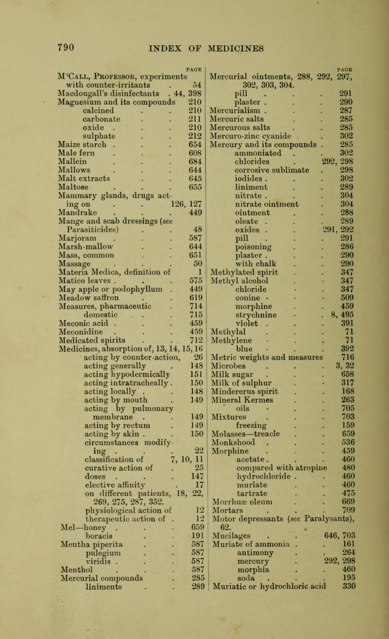 PAGE M‘Call, Professor, experiments with counter-irritants . 54 Macdougall’s disinfectants . 44, 398 Magnesium and its compounds 210 calcined . . 210 carbonate . . 211 oxide . . . 210 sulphate . . 212 Maize starch . . . 654 Male fern . . . 608 Mallein . . . 684 Mallows . . . 644 Malt extracts . . 645 Maltose . . . 655 Mammary glands, drugs act- ing on . . 126, 127 Mandrake . . . 449 Mange and scab dressings (see Parasiticides) . . 48 Marjoram . . . 587 Marsh-mallow . . 644 Mass, common . . 651 Massage ... 50 Materia Medica, definition of 1 Matico leaves . . . 575 May apple or podophyllum . 449 Meadow saffron . . 619 Measures, pharmaceutic . 714 domestic . . 715 Meconic acid . . . 459 Meconidine . . . 459 Medicated spirits . . 712 Medicines, absorption of, 13,14, 15,16 acting by counter-action, 26 acting generally . 148 acting hypodermically 151 acting intratracheally. 150 acting locally . . 148 acting by mouth . 149 acting by pulmonary membrane . . 149 acting by rectum . 149 acting by skin . . 150 circumstances modify- ing . . . 22 classification of 7, 10, 11 curative action of . 25 doses . . . 147 elective affinity . 17 on different patients, 18, 22, 269, 275, 287, 352. physiological action of 12 therapeutic action of . 12 Mel—honey . . . 659 boracis . . 191 Mentha piperita . . 587 pulegium . . 587 viridis . . . 587 Menthol . . . 587 Mercurial compounds . 285 liniments . . 289 Mercurial ointments, 288, 292, 297, 302, 303, 304. pill . . .291 plaster . . . 290 Mercurialism . . . 287 Mercuric salts . . 285 Mercurous salts . . 285 Mercuro-zinc cyanide . 302 Mercury and its compounds . 285 ammoniated . . 302 chlorides . 292, 298 corrosive sublimate . 298 iodides . . . 302 liniment . . 289 nitrate . . . 304 nitrate ointment . 304 ointment . . 288 oleate . . . 289 oxides . . 291, 292 pill . . .291 poisoning . . 286 plaster . . . 290 with chalk . . 290 Methylated spirit . . 347 Methyl alcohol . • 347 chloride • 347 conine • • • 509 morphine . 459 strychnine • .8, 495 violet . . 391 Methylal . . .71 Methylene • . . 71 blue • . .392 Metric weights and measures 716 Microbes . . 3, 32 Milk sugar . . . 658 Milk of sulphur . • 317 Mindererus spirit . . 168 Mineral Kermes . 263 oils • . . 705 Mixtures . . . 703 freezing . . 159 Molasses—treacle . . 659 Monkshood . . . 536 Morphine . . 459 acetate. . . 460 compared with atropine 480 hydrochloride . . 460 muriate . . 460 tartrate . . 475 Morrhuse oleum . . 669 Mortars . . . 709 Motor depressants (see Paralysants), 62. Mucilages . . 646, 703 Muriate of ammonia . . 161 antimony . . 264 mercury . 292, 298 morphia . . 460 soda . . . 195 Muriatic or hydrochloric acid 330