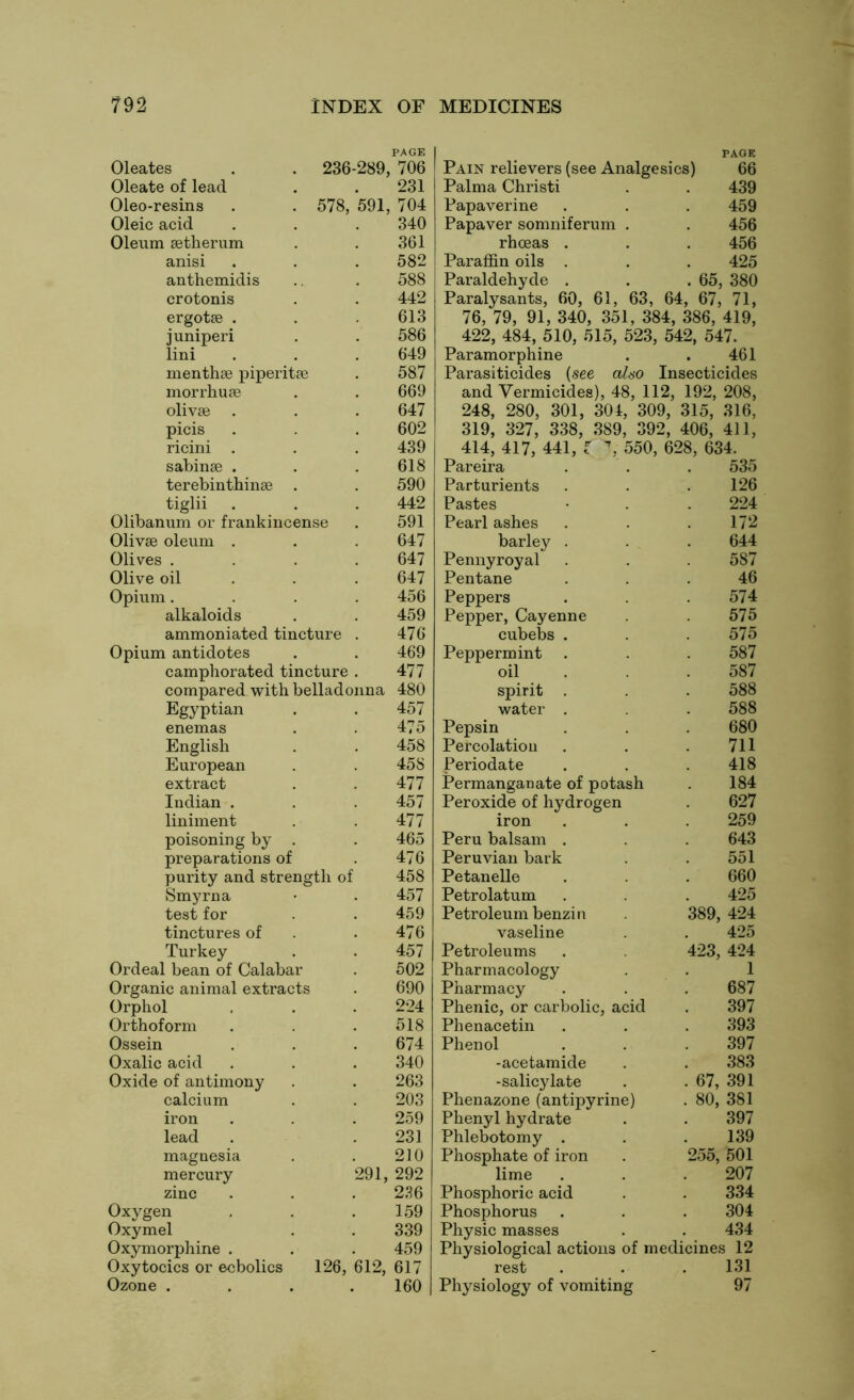 PAGE Oleates 236-289, , 706 Oleate of lead 231 Oleo-resins 578, *591, 704 Oleic acid 340 Oleum setherum 361 anisi 582 anthemidis 588 crotonis 442 ergotse . 613 juniperi 586 lini 649 menthae piperitae 587 morrhuae 669 olivae 647 picis 602 ricini . 439 sabinae . 618 terebinthinae . 590 tiglii 442 Olibanum or frankincense 591 Olivae oleum . 647 Olives . 647 Olive oil 647 Opium. 456 alkaloids 459 ammoniated tincture . 476 Opium antidotes 469 camphorated tincture . 477 compared with belladonna 480 Egyptian 457 enemas 475 English 458 European 458 extract 477 Indian . 457 liniment 477 poisoning by . 465 preparations of 476 purity and strength of 458 Smyrna 457 test for 459 tinctures of 476 Turkey 457 Ordeal bean of Calabar 502 Organic animal extracts 690 Orphol 224 Orthoform 518 Ossein 674 Oxalic acid 340 Oxide of antimony 263 calcium 203 iron 259 lead 231 magnesia 210 mercury 291, 292 zinc 236 Oxygen 159 Oxymel 339 Oxymorphine . 459 Oxytocics or ecbolics 126, 612, 617 Ozone . 160 PACK Pain relievers (see Analgesics) 66 Palma Christi . . 439 Papaverine . . . 459 Papaver somniferum . . 456 rhceas . . . 456 Paraffin oils . . . 425 Paraldehyde . . .65, 380 Paralysants, 60, 61, 63, 64, 67, 71, 76, 79, 91, 340, 351, 384, 386, 419, 422, 484, 510, 515, 523, 542, 547. Paramorphine . . 461 Parasiticides (see ahso Insecticides and Vermicides), 48, 112, 192, 208, 248, 280, 301, 304, 309, 315, 316, 319, 327, 338, 389, 392, 406, 411, 414, 417, 441, f \ 550, 628, 634. Pareira 535 Parturients 126 Pastes 224 Pearl ashes 172 barley . 644 Pennyroyal 587 Pentane 46 Peppers 574 Pepper, Cayenne 575 cubebs . 575 Peppermint . 587 oil 587 spirit . 588 water . 588 Pepsin 680 Percolation 711 Periodate 418 Permanganate of potash 184 Peroxide of hydrogen 627 iron 259 Peru balsam . 643 Peruvian bark 551 Petanelle 660 Petrolatum 425 Petroleum benzin 389, 424 vaseline 425 Petroleums 423, 424 Pharmacology 1 Pharmacy 687 Phenic, or carbolic, acid 397 Phenacetin 393 Phenol 397 -acetamide 383 -salicylate . 67, 391 Phenazone (antipyrine) . 80, 381 Phenyl hydrate 397 Phlebotomy . 139 Phosphate of iron 255, 501 lime 207 Phosphoric acid 334 Phosphorus 304 Physic masses 434 Physiological actions of medicines 12 rest 131 Physiology of vomiting 97