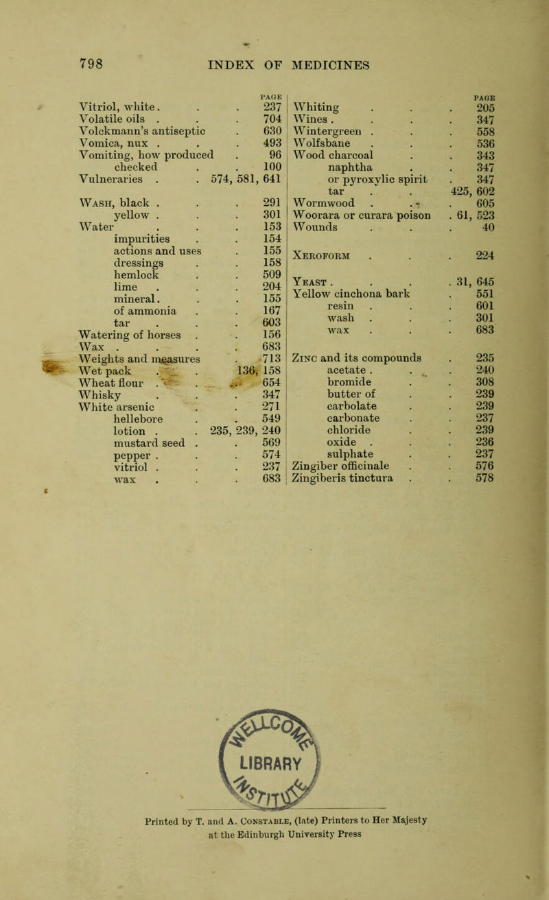 PAGE Vitriol, white. 237 Volatile oils . 704 Volckmann’s antiseptic 630 Vomica, nux . 493 Vomiting, how produced 96 checked 100 Vulneraries . 574, 581, , 641 Wash, black . 291 yellow . 301 Water 153 impurities 154 actions and uses 155 dressings 158 hemlock 509 lime 204 mineral. 155 of ammonia 167 tar 603 Watering of horses 156 Wax . 683 Weights and measures 713 Wet pack . ' 136, 158 Wheat flour . . 654 Whisky 347 White arsenic 271 hellebore 549 lotion . 235, 239, 240 mustard seed . 569 pepper . 574 vitriol . 237 wax 683 Whiting PAGE 205 Wines . 347 Wintergreen . 558 Wolfsbane 536 Wood charcoal 343 naphtha 347 or pyroxylic spirit 347 tar 425, , 602 Wormwood . .-j 605 Woorara or curara poison . 61, , 523 Wounds 40 Xeroform 224 Yeast . . 31, 645 Yellow cinchona bark 551 resin 601 wash 301 wax 683 Zinc and its compounds 235 acetate. . 240 bromide 308 butter of 239 carbolate 239 carbonate 237 chloride 239 oxide 236 sulphate 237 Zingiber officinale 576 Zingiberis tinctura 578 Printed by T. and A. Constable, (late) Printers to Her Majesty at the Edinburgh University Press