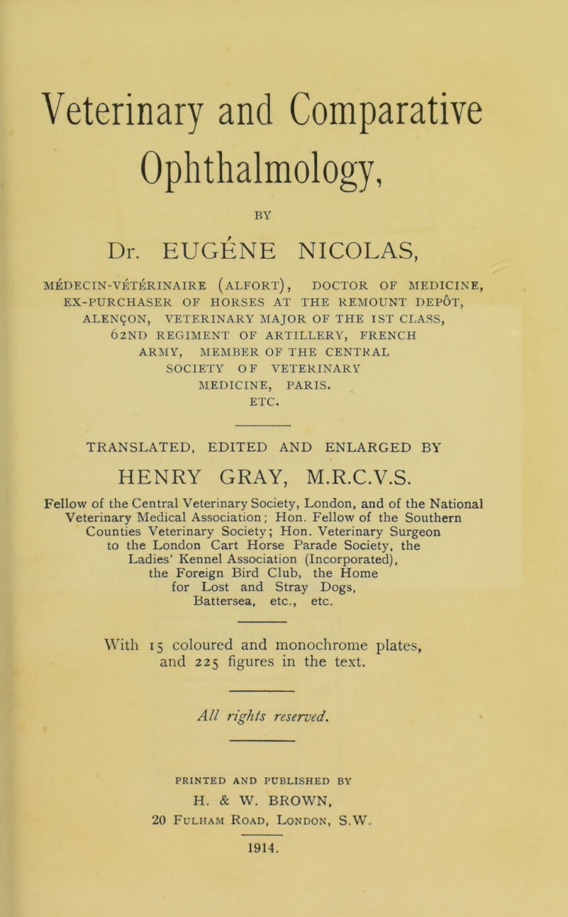 Veterinary and Comparative Ophthalmology, BY Dr. EUGENE NICOLAS, MEDECIN-VETERINAIRE (ALFORT), DOCTOR OF MEDICINE, EX-PURCHASER OF HORSES AT THE REMOUNT DEPOT, ALEN9ON, VETERINARY MAJOR OF THE 1ST CLASS, 62ND REGIMENT OF ARTILLERY, FRENCH ARMY, MEMBER OF THE CENTRAL SOCIETY OF VETERINARY MEDICINE, PARIS. ETC. TRANSLATED, EDITED AND ENLARGED BY HENRY GRAY, M.R.C.V.S. Fellow of the Central Veterinary Society, London, and of the National Veterinary Medical Association; Hon. Fellow of the Southern Counties Veterinary Society; Hon. Veterinary Surgeon to the London Cart Horse Parade Society, the Ladies’ Kennel Association (Incorporated), the Foreign Bird Club, the Home for Lost and Stray Dogs, Battersea, etc., etc. With 15 coloured and monochrome plates, and 225 figures in the text. All rights reserved. PRINTED AND PUBLISHED BY H. & W. BROWN, 20 Fulham Road, London, S.W, 1914.