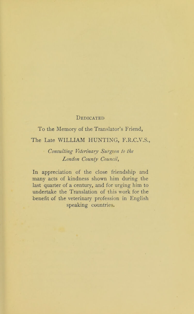 Dedicated To the Memory of the Translator’s Friend, The Late WILLIAM HUNTING, F.R.C.V.S., Consulting Veterinary Surgeon to the Londoti County Council, In appreciation of the close friendship and many acts of kindness shown him during the last quarter of a century, and for urging him to undertake the Translation of this work for the benefit of the veterinary profession in English speaking countries.