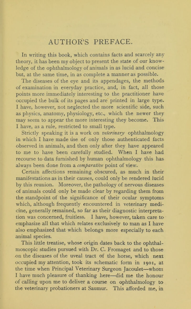 AUTHOR’S PREFACE. In writing this book, which contains facts and scarcely any theory, it has been my object to present the state of our know- ledge of the ophthalmology of animals in as lucid and concise but, at the same time, in as complete a manner as possible. The diseases of the eye and its appendages, the methods of examination in everyday practice, and, in fact, all those points more immediately interesting to the practitioner have occupied the bulk of its pages and are printed in large type. I have, however, not neglected the more scientific side, such as physics, anatomy, physiology, etc., which the newer they may seem to appear the more interesting they become. This I have, as a rule, restricted to small type. Strictly speaking it is a work on veterinary ophthalmology in which I have made use of only those authenticated facts observed in animals, and then only after they have appeared to me to have been carefully studied. When I have had recourse to data furnished by human ophthalmology this has always been done from a comparative point of view. Certain affections remaining obscured, as much in their manifestations as in their causes, could only be rendered lucid by this reunion. Moreover, the pathology of nervous diseases of animals could only be made clear by regarding them from the standpoint of the significance of their ocular symptoms which, although frequently encountered in veterinary medi- cine, generally remained, so far as their diagnostic interpreta- tion was concerned, fruitless. I have, however, taken care to emphasize all that which relates exclusively to man as I have also emphasized that which belongs more especially to each animal species. This little treatise, whose origin dates back to the ophthal- moscopic studies pursued with Dr. C. Fromaget and to those on the diseases of the uveal tract of the horse, which next occupied my attention, took its schematic form in 1901, at the time when Principal Veterinary Surgeon Jacoulet—whom I have much pleasure of thanking here—did me the honour of calling upon me to deliver a course on ophthalmology to the veterinary probationers at Saumur. This afforded me, in