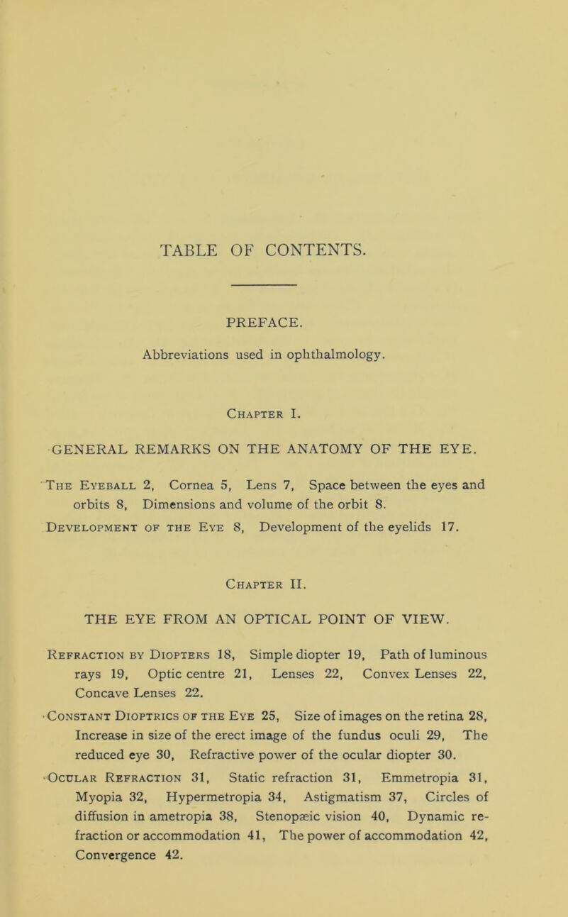 TABLE OF CONTENTS. PREFACE. Abbreviations used in ophthalmology. Chapter I. GENERAL REMARKS ON THE ANATOMY OF THE EYE. The Eyeball 2, Cornea 5, Lens 7, Space between the eyes and orbits 8, Dimensions and volume of the orbit 8. Development of the Eye 8, Development of the eyelids 17. Chapter II. THE EYE FROM AN OPTICAL POINT OF VIEW. Refraction by Diopters 18, Simple diopter 19, Path of luminous rays 19, Optic centre 21, Lenses 22, Convex Lenses 22, Concave Lenses 22. ■ Constant Dioptrics of the Eye 25, Size of images on the retina 28, Increase in size of the erect image of the fundus oculi 29, The reduced eye 30, Refractive power of the ocular diopter 30. Ocular Refraction 31, Static refraction 31, Emmetropia 31, Myopia 32, Hypermetropia 34, Astigmatism 37, Circles of diffusion in ametropia 38, Stenopaeic vision 40, Dynamic re- fraction or accommodation 41, The power of accommodation 42, Convergence 42.