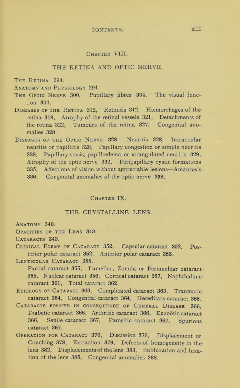 Chapter VIII. THE RETINA AND OPTIC NERVE. The Retina 294. Anatomy and Physiology 294. The Optic Nerve 300, Pupillary fibres 304, The visual func- tion 304. Diseases of the Retina 312, Retinitis 312, Haemorrhages of the retina 319, Atrophy of the retinal vessels 321, Detachments of the retina 322, Tumours of the retina 327, Congenital ano- malies 328. Diseases of the Optic Nerve 328, Neuritis 328, Intraocular neuritis or papillitis 328, Papillary congestion or simple neuritis 328, Papillary stasis, papilloedema or strangulated neuritis 329, Atrophy of the optic nerve 332, Peripapillary cystic formations 335, Affections of vision without appreciable lesions—Amaurosis 336, Congenital anomalies of the optic nerve 339. Chapter IX. THE CRYSTALLINE LENS. Anatomy 340. Opacities of the Lens 343. Cataracts 343. Clinical Forms of Cataract 352, Capsular cataract 352, Pos- terior polar cataract 352, Anterior polar cataract 353. Lenticular Cataract 355. Partial cataract 355, Lamellar, Zonula or Perinuclear cataract 355, Nuclear cataract 356, Cortical cataract 357, Naphthalinic cataract 361, Total cataract 362. Etiology of Cataract 363, Complicated cataract 363, Traumatic cataract 364, Congenital cataract 364, Hereditary cataract 365. Cataracts formed in consequence of General Disease 366, Diabetic cataract 366, Arthritic cataract 366, Enzootic cataract 366, Senile cataract 367, Parasitic cataract 367, Spurious cataract 367. Operation for Cataract 376, Discission 376, Displacement or Couching 378, Extraction 379, Defects of homogeneity in the lens 382, Displacements of the lens 383, Subluxation and luxa- tion of the lens 385, Congenital anomalies 388.