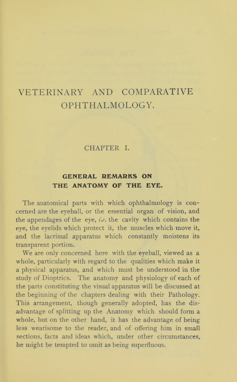 VETERINARY AND COMPARATIVE OPHTHALMOLOGY. CHAPTER I. GENERAL REMARKS ON THE ANATOMY OF THE EYE. The anatomical parts with which ophthalmology is con- cerned are the eyeball, or the essential organ of vision, and the appendages of the eye, i.e. the cavity which contains the eye, the eyelids which protect it, the muscles which move it, and the lacrimal apparatus which constantly moistens its transparent portion. We are only concerned here with the eyeball, viewed as a whole, particularly with regard to the qualities which make it a physical apparatus, and which must be understood in the study of Dioptrics. The anatomy and physiology of each of the parts constituting the visual apparatus will be discussed at the beginning of the chapters dealing with their Pathology. This arrangement, though generally adopted, has the dis- advantage of splitting up the Anatomy which should form a whole, but on the other hand, it has the advantage of being less wearisome to the reader, and of offering him in small sections, facts and ideas which, under other circumstances, he might be tempted to omit as being superfluous.