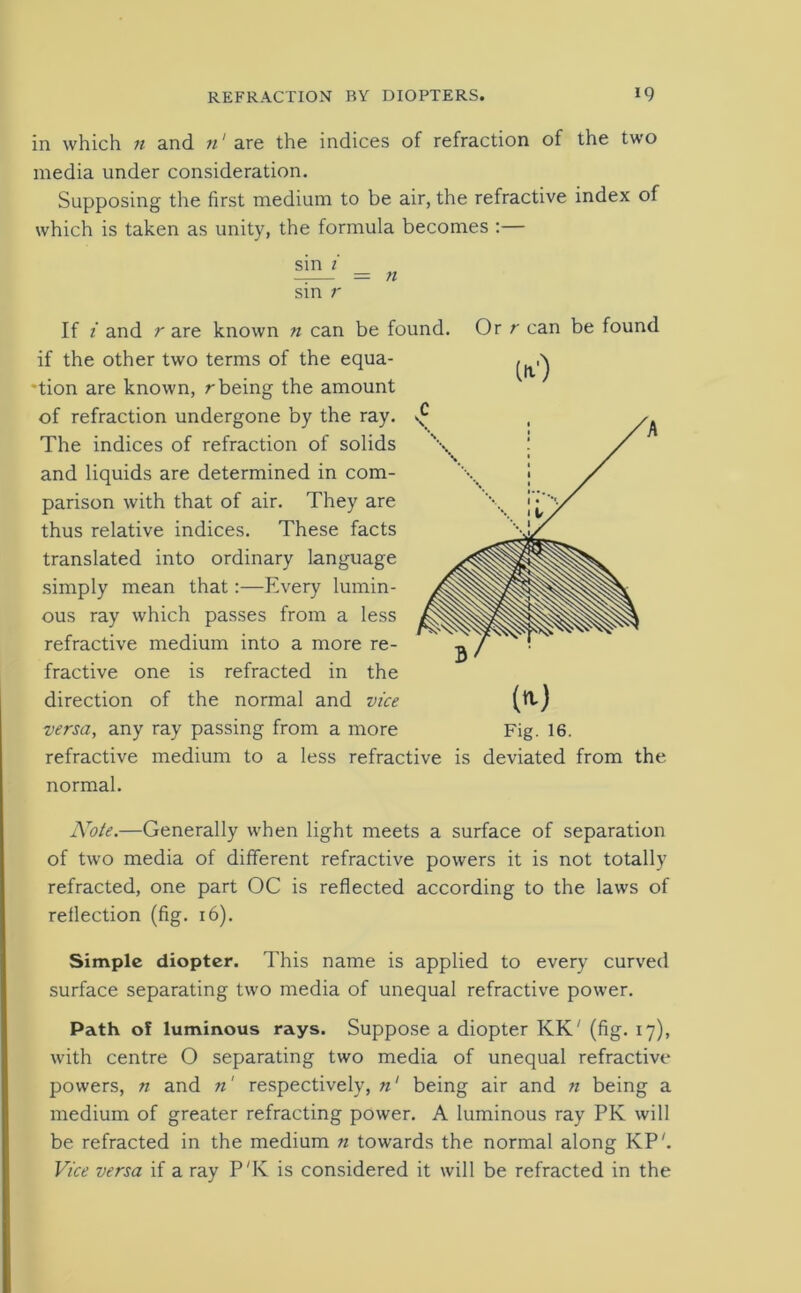 in which n and n‘ are the indices of refraction of the two media under consideration. Supposing the first medium to be air, the refractive index of which is taken as unity, the formula becomes :— sin i = n sin r If i and r are known n can be found. Or r can be found if the other two terms of the equa- tion are known, r being the amount of refraction undergone by the ray. The indices of refraction of solids and liquids are determined in com- parison with that of air. They are thus relative indices. These facts translated into ordinary language simply mean that:—Every lumin- ous ray which passes from a less refractive medium into a more re- fractive one is refracted in the direction of the normal and vice refractive medium to a less refractive is deviated from the normal. Note.—Generally when light meets a surface of separation of two media of different refractive powers it is not totally refracted, one part OC is reflected according to the laws of reflection (fig. 16). Simple diopter. This name is applied to every curved surface separating two media of unequal refractive power. Path of luminous rays. Suppose a diopter KK' (fig. 17), with centre O separating two media of unequal refractive powers, n and n' respectively, n' being air and n being a medium of greater refracting power. A luminous ray PK will be refracted in the medium n towards the normal along KP'. Vice versa if a ray P'K is considered it will be refracted in the (it1) W