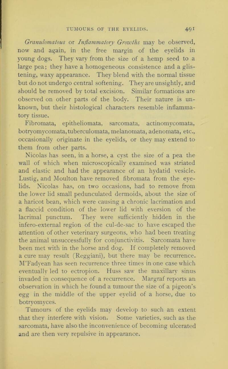 Granulomatous or Inflammatory Growths may be observed, now and again, in the free margin of the eyelids in young dogs. They vary from the size of a hemp seed to a large pea; they have a homogeneous consistence and a glis- tening, waxy appearance. They blend with the normal tissue but do not undergo central softening. They are unsightly, and should be removed by total excision. Similar formations are observed on other parts of the body. Their nature is un- known, but their histological characters resemble inflamma- tory tissue. Fibromata, epitheliomata, sarcomata, actinomycomata, botryomycomata, tuberculomata, melanomata, adenomata, etc., occasionally originate in the eyelids, or they may extend to them from other parts. Nicolas has seen, in a horse, a cyst the size of a pea the wall of which when microscopically examined was striated and elastic and had the appearance of an hydatid vesicle. Lustig, and Moulton have removed fibromata from the eye- lids. Nicolas has, on two occasions, had to remove from the lower lid small pedunculated dermoids, about the size of a haricot bean, which were causing a chronic lacrimation and a flaccid condition of the lower lid with eversion of the lacrimal punctum. They were sufficiently hidden in the infero-external region of the cul-de-sac to have escaped the attention of other veterinary surgeons, who had been treating the animal unsuccessfully for conjunctivitis. Sarcomata have been met with in the horse and dog. If completely removed a cure may result (Reggiani), but there may be recurrence. M’Fadyean has seen recurrence three times in one case which eventually led to ectropion. Huss saw the maxillary sinus invaded in consequence of a recurrence. Margraf reports an observation in which he found a tumour the size of a pigeon’s egg in the middle of the upper eyelid of a horse, due to botryomyces. Tumours of the eyelids may develop to such an extent that they interfere with vision. Some varieties, such as the sarcomata, have also the inconvenience of becoming ulcerated and are then very repulsive in appearance.