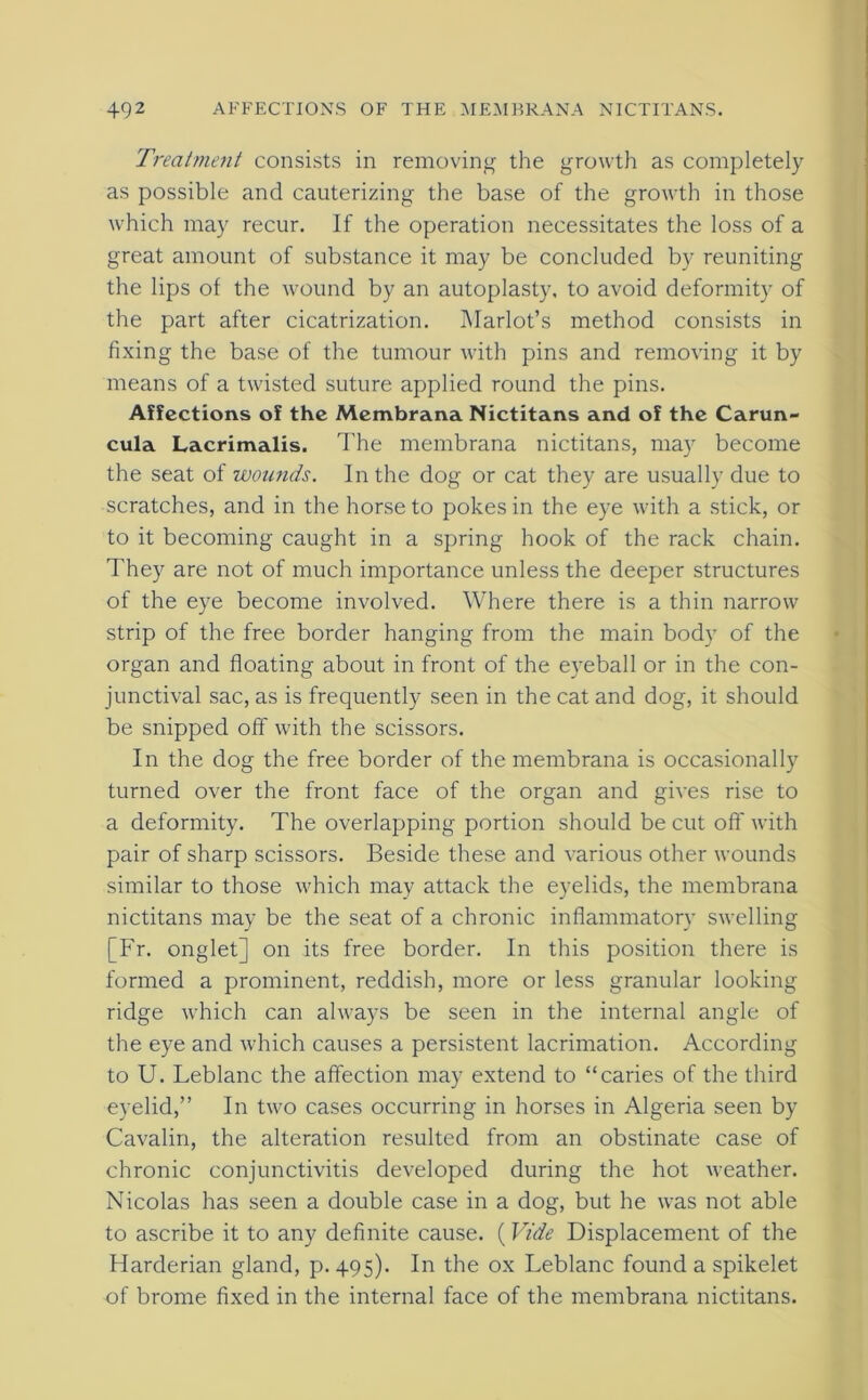 Treatment consists in removing the growth as completely as possible and cauterizing the base of the growth in those which may recur. If the operation necessitates the loss of a great amount of substance it may be concluded by reuniting the lips of the wound by an autoplasty, to avoid deformity of the part after cicatrization. Harlot’s method consists in fixing the base of the tumour with pins and removing it by means of a twisted suture applied round the pins. Affections of the Membrana Nictitans and of the Carun- cula Lacrimalis. The membrana nictitans, may become the seat of woicnds. In the dog or cat they are usually due to scratches, and in the horse to pokes in the eye with a stick, or to it becoming caught in a spring hook of the rack chain. They are not of much importance unless the deeper structures of the eye become involved. Where there is a thin narrow strip of the free border hanging from the main body of the organ and floating about in front of the eyeball or in the con- junctival sac, as is frequently seen in the cat and dog, it should be snipped off with the scissors. In the dog the free border of the membrana is occasionally turned over the front face of the organ and gives rise to a deformity. The overlapping portion should be cut off with pair of sharp scissors. Beside these and various other wounds similar to those which may attack the eyelids, the membrana nictitans may be the seat of a chronic inflammatory swelling [Fr. onglet] on its free border. In this position there is formed a prominent, reddish, more or less granular looking ridge which can always be seen in the internal angle of the eye and which causes a persistent lacrimation. According to U. Leblanc the affection may extend to “caries of the third eyelid,” In two cases occurring in horses in Algeria seen by Cavalin, the alteration resulted from an obstinate case of chronic conjunctivitis developed during the hot weather. Nicolas has seen a double case in a dog, but he was not able to ascribe it to any definite cause. (Vide Displacement of the Harderian gland, p. 495). In the ox Leblanc found a spikelet of brome fixed in the internal face of the membrana nictitans.