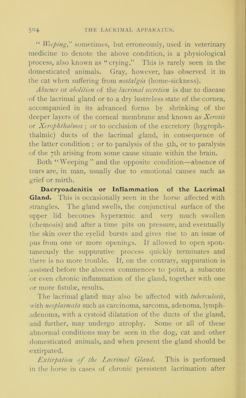 “ Weepingsometimes, but erroneously, used in veterinary medicine to denote the above condition, is a physiological process, also known as “ crying.” This is rarely seen in the domesticated animals. Gray, however, has observed it in the cat when suffering from nostalgia (home-sickness). Absence or abolition of the lacrimal secretion is due to disease of the lacrimal gland or to a dry lustreless state of the cornea, accompanied in its advanced forms by shrinking of the deeper layers of the corneal membrane and known as Xerosis or Xerophthalmos ; or to occlusion of the excretory (hygroph- thalmic) ducts of the lacrimal gland, in consequence of the latter condition ; or to paralysis of the 5th, or to paralysis of the 7th arising from some cause situate within the brain. Both “Weeping” and the opposite condition—absence of tears are, in man, usually due to emotional causes such as nrief or mirth. o Dacryoadcnitis or Inflammation of the Lacrimal Gland. This is occasionally seen in the horse affected with strangles. The gland swells, the conjunctival surface of the upper lid becomes hyperaemic and very much swollen (chemosis) and after a time pits on pressure, and eventually the skin over the eyelid bursts and gives rise to an issue of pus from one or more openings. If allowed to open spon- taneously the suppurative piocess quickly terminates and there is no more trouble. If, on the contrary, suppuration is assisted before the abscess commences to point, a subacute or even chronic inflammation of the gland, together with one or more fistulae, results. The lacrimal gland may also be affected with tuberculosis, with neoplasmata such as carcinoma, sarcoma, adenoma, lymph- adenoma, with a cystoid dilatation of the ducts of the gland, and further, may undergo atrophy. Some or all of these abnormal conditions may be seen in the dog, cat and other domesticated animals, and when present the gland should be extirpated. Extirpation of the Lacrimal Gland. This is performed in the horse in cases of chronic persistent lacrimation after