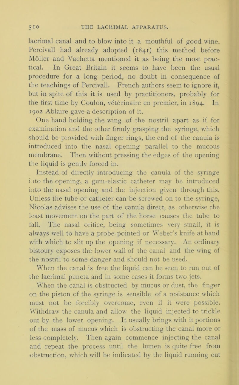 lacrimal canal and to blow into it a mouthful of good wine. Percivall had already adopted (1841) this method before Moller and Vachetta mentioned it as being the most prac- tical. In Great Britain it seems to have been the usual procedure for a long period, no doubt in consequence of the teachings of Percivall. French authors seem to ignore it, but in spite of this it is used by practitioners, probably for the first time by Cordon, \Aterinaire en premier, in 1894. In 1902 Ablaire gave a description of it. One hand holding the wing of the nostril apart as if for examination and the other firmly grasping the syringe, which should be provided with finger rings, the end of the canula is introduced into the nasal opening parallel to the mucous membrane. Then without pressing the edges of the opening the liquid is gently forced in. Instead of directly introducing the canula of the syringe i ito the opening, a gum-elastic catheter may be introduced into the nasal opening and the injection given through this. Unless the tube or catheter can be screwed on to the syringe, Nicolas advises the use of the canula direct, as otherwise the least movement on the part of the horse causes the tube to fall. The nasal orifice, being sometimes very small, it is always well to have a probe-pointed or Weber’s knife at hand with which to slit up the opening if necessary. An ordinary bistoury exposes the lower wall of the canal and the wing of the nostril to some danger and should not be used. When the canal is free the liquid can be seen to run out of the lacrimal puncta and in some cases it forms two jets. When the canal is obstructed by mucus or dust, the finger on the piston of the syringe is sensible of a resistance which must not be forcibly overcome, even it it were possible. Withdraw the canula and allow the liquid injected to trickle out by the lower opening. It usually brings with it portions of the mass of mucus which is obstructing the canal more or less completely. Then again commence injecting the canal and repeat the process until the lumen is quite free from obstruction, which will be indicated by the liquid running out