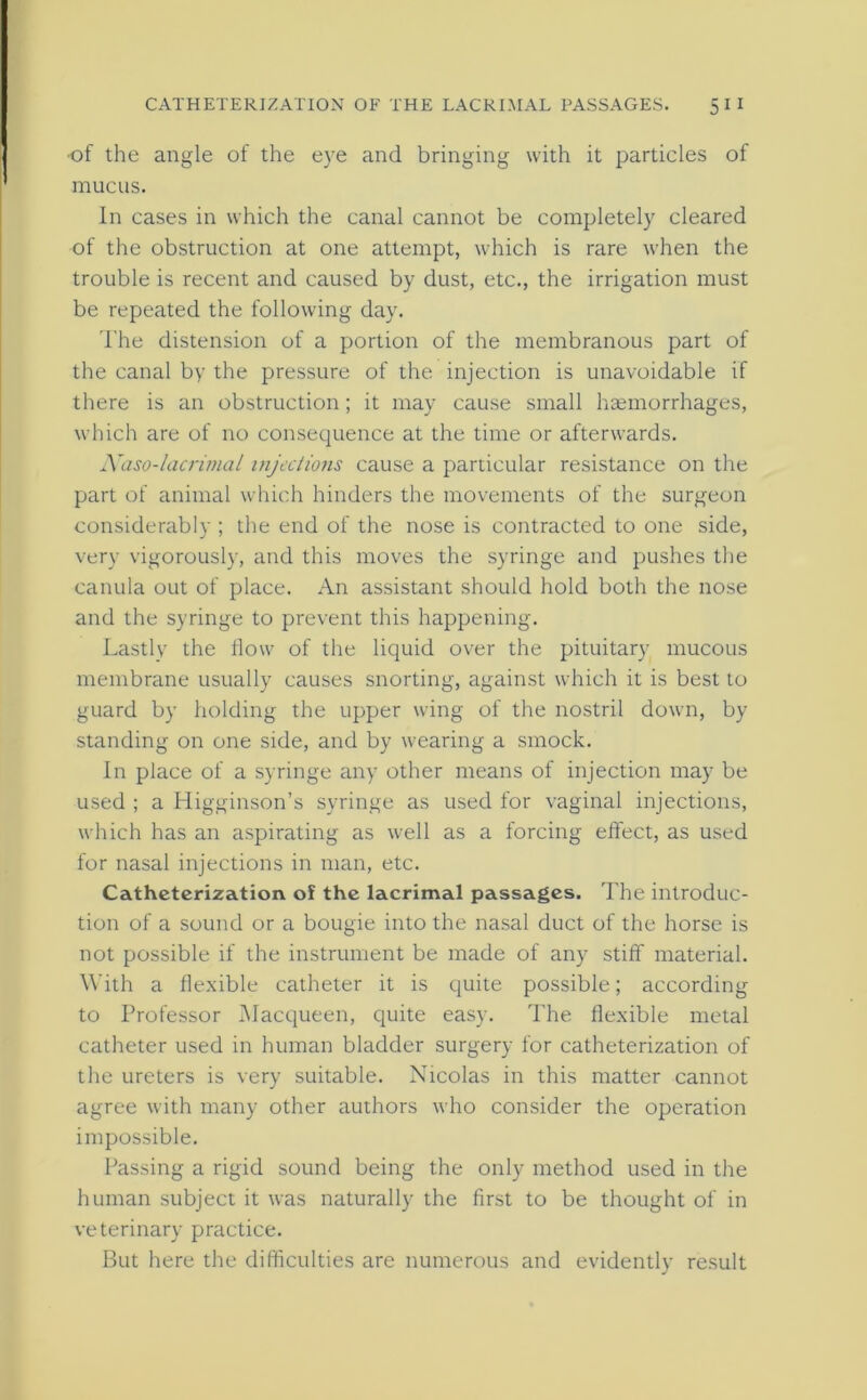 •of the angle of the eye and bringing with it particles of mucus. In cases in which the canal cannot be completely cleared of the obstruction at one attempt, which is rare when the trouble is recent and caused by dust, etc., the irrigation must be repeated the following day. The distension of a portion of the membranous part of the canal by the pressure of the injection is unavoidable if there is an obstruction; it may cause small haemorrhages, which are of no consequence at the time or afterwards. Naso-lacrimal injections cause a particular resistance on the part of animal which hinders the movements of the surgeon considerably ; the end of the nose is contracted to one side, very vigorously, and this moves the syringe and pushes the canula out of place. An assistant should hold both the nose and the syringe to prevent this happening. Lastly the flow of the liquid over the pituitary mucous membrane usually causes snorting, against which it is best to guard by holding the upper wing of the nostril down, by standing on one side, and by wearing a smock. In place of a syringe any other means of injection may be used ; a Higginson’s syringe as used for vaginal injections, which has an aspirating as well as a forcing effect, as used for nasal injections in man, etc. Catheterization of the lacrimal passages. The introduc- tion of a sound or a bougie into the nasal duct of the horse is not possible if the instrument be made of any stiff material. With a flexible catheter it is quite possible; according to Professor Macqueen, quite easy. The flexible metal catheter used in human bladder surgery for catheterization of the ureters is very suitable. Nicolas in this matter cannot agree with many other authors who consider the operation impossible. Passing a rigid sound being the only method used in the human subject it was naturally the first to be thought of in veterinary practice. But here the difficulties are numerous and evidently result