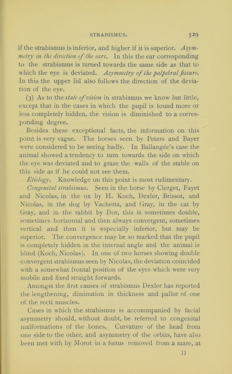 if the strabismus is inferior, and higher if it is superior. Asym- metry in the direction of the ears. In this the ear corresponding to the strabismus is turned towards the same side as that to which the eye is deviated. Asymmetry of the palpebral fissure. In this the upper lid also follows the direction of the devia- tion of the eye. (3) As to the state of vision in strabismus we know but little, except that in the cases in which the pupil is found more or less completely hidden, the vision is diminished to a corres- ponding degree. Besides these exceptional facts, the information on this point is very vague. The horses seen by Peters and Bayer were considered to be seeing badly. In Ballangee’s case the animal showed a tendency to turn towards the side on which the eye was deviated and to graze the walls of the stable on this side as if he could not see them. Etiology. Knowledge on this point is most rudimentary. Congenital strabismus. Seen in the horse by Clerget, Fayet and Nicolas, in the ox by H. Koch, Dexler, Brissot, and Nicolas, in the dog by Vachetta, and Gray, in the cat by Gray, and in the rabbit by Dor, this is sometimes double, sometimes horizontal and then always convergent, sometimes vertical and then it is especially inferior, but may be superior. The convergence may be so marked that the pupil is completely hidden in the internal angle and the animal is blind (Koch, Nicolas). In one of two horses showing double convergent strabismus seen by Nicolas, the deviation coincided with a somewhat frontal position of the eyes which were very mobile and fixed straight forwards. Amongst the first causes of strabismus Dexler has reported the lengthening, diminution in thickness and pallor of one of the recti muscles. Cases in which the strabismus is accommpanied by facial asymmetry should, without doubt, be referred to congenital malformations of the bones. Curvature of the head from one side to the other, and asymmetry of the orbits, have also been met with by Morot in a foetus removed from a mare, at JJ