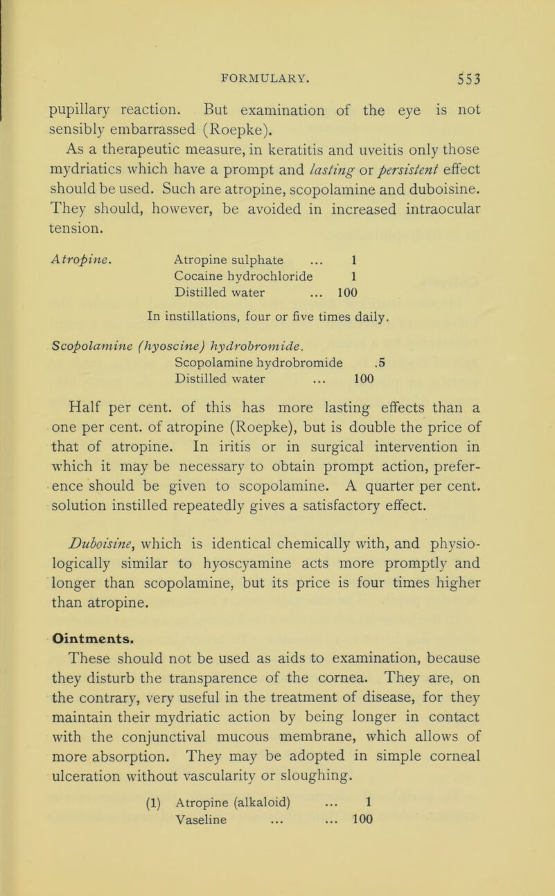 pupillary reaction. But examination of the eye is not sensibly embarrassed (Roepke). As a therapeutic measure, in keratitis and uveitis only those mydriatics which have a prompt and lasting or persistent effect should be used. Such are atropine, scopolamine and duboisine. They should, however, be avoided in increased intraocular tension. Atropine. Atropine sulphate ... 1 Cocaine hydrochloride 1 Distilled water ... 100 In instillations, four or five times daily. Scopolamine (hyoscine) hydrobromide. Scopolamine hydrobromide .5 Distilled water ... 100 Half per cent, of this has more lasting effects than a one per cent, of atropine (Roepke), but is double the price of that of atropine. In iritis or in surgical intervention in which it may be necessary to obtain prompt action, prefer- ence should be given to scopolamine. A quarter per cent, solution instilled repeatedly gives a satisfactory effect. Duboisine, which is identical chemically with, and physio- logically similar to hyoscyamine acts more promptly and longer than scopolamine, but its price is four times higher than atropine. Ointments. These should not be used as aids to examination, because they disturb the transparence of the cornea. They are, on the contrary, very useful in the treatment of disease, for they maintain their mydriatic action by being longer in contact with the conjunctival mucous membrane, which allows of more absorption. They may be adopted in simple corneal ulceration without vascularity or sloughing. (1) Atropine (alkaloid) ... 1 Vaseline ... ... 100