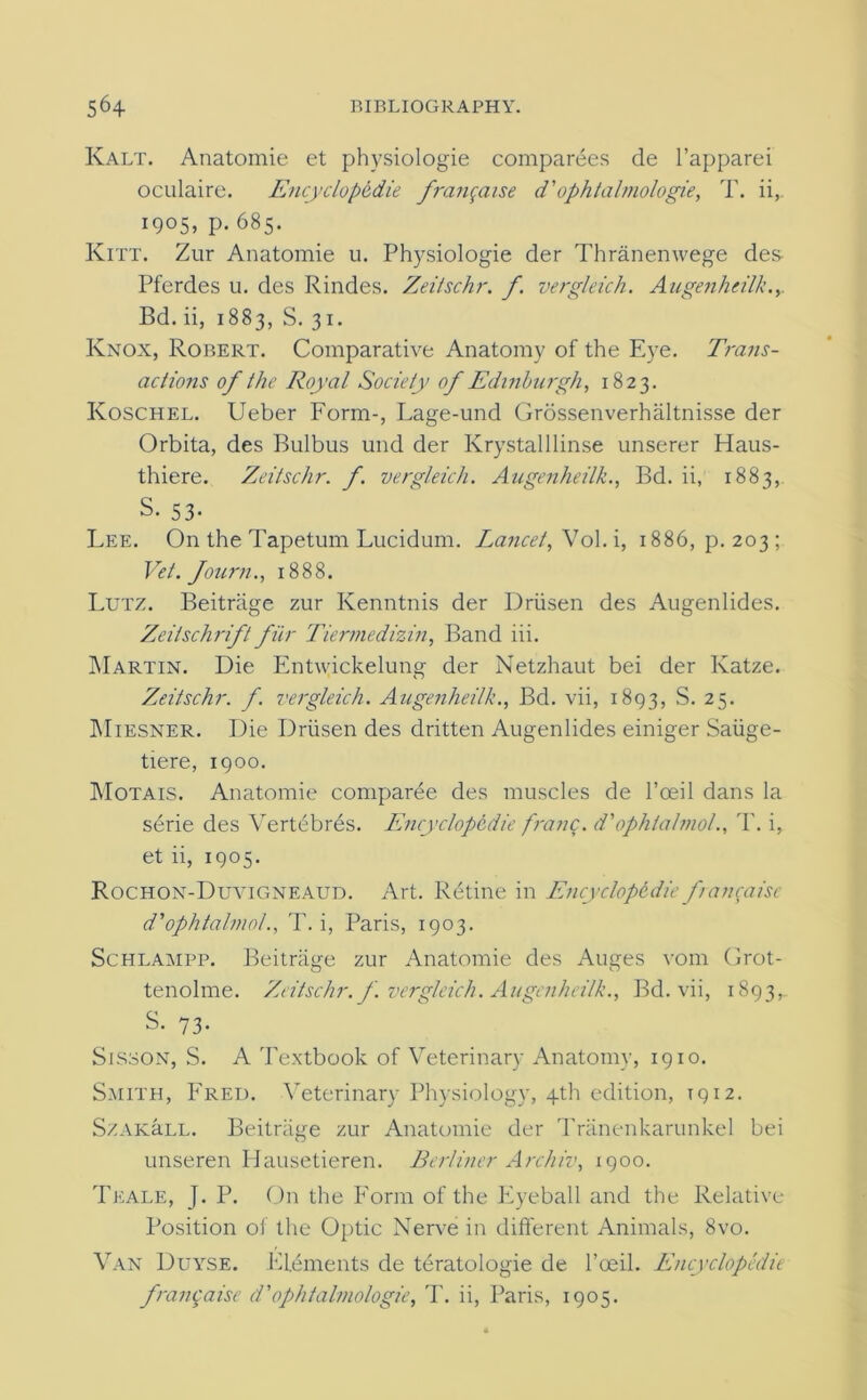 Kalt. Anatomie et physiologie comparees de l’apparei oculaire. Encyclopedic frangaise d'ophtal/nologie, T. ii,. 1905, p. 685. Kitt. Zur Anatomie u. Physiologie der Thranenwege des Pferdes u. des Rindes. Zeitschr. f. vergleich. Augenheilk.y Bd. ii, 1883, S. 31. Knox, Robert. Comparative Anatomy of the Eye. Trans- actions of the Royal Society of Edinburgh, 1823. Koschel. Ueber Form-, Lage-und Grossenverhaltnisse der Orbita, des Bulbus und der Krystalllinse unserer Haus- thiere. Zeitschr. f vergleich. Augenheilk., Bd. ii, 1883, S. 53- Lee. On the Tapetum Lucidum. Lancet,Sol. i, 1886, p.203; Vet. fourn., 1888. Lutz. Beitriige zur Ivenntnis der Driisen des Augenlides. Zeilschrift filr Tiermedizin, Band iii. Martin. Die Entiyickelung der Netzhaut bei der Katze. Zeitschr. f. vergleich. Augenheilk., Bd. vii, 1893, S. 25. Miesner. Die Driisen des dritten Augenlides einiger Saiige- tiere, 1900. Motais. Anatomie comparee des muscles de l’ceil dans la serie des Vertebras. Encyclopedic franc, d'ophlalmol., T. i, et ii, 1905. Rochon-Duvigneaud. Art. Retine in Encyclopedic faiyaisc d’ophtalmol., T. i, Paris, 1903. Schlampp. Beitriige zur Anatomie des Auges vom Grot- tenolme. Zeitschr. f. vergleich. Augenheilk., Bd. vii, 1893, S- 73- Sisson, S. A Textbook of Veterinary Anatomy, 1910. Smith, Fred. Veterinary Physiology, 4th edition, 1912. SzAKaLL. Beitriige zur Anatomie der Triinenkarunkel bei unseren Hausetieren. Berliner Archiv, 1900. Teale, J. P. On the Form of the Eyeball and the Relative Position of the Optic Nerve in different Animals, 8vo. Van Duyse. Elements de teratologie de l’oeil. Encyclopedic franqaise d'ophtalmologie, T. ii, Paris, 1905.