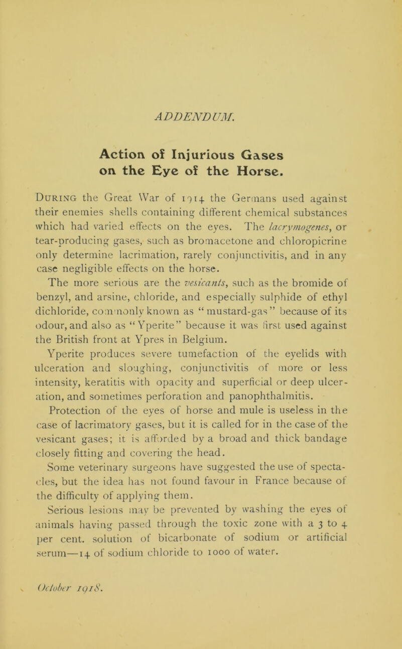 ADDENDUM. Action of Injurious Gases on the Eye of the Horse. During the Great War of 191_(. the Germans used against their enemies shells containing different chemical substances which had varied effects on the eyes. The lac rv mo genes, or tear-producing gases, such as bromacetone and chloropicrine only determine lacrimation, rarely conjunctivitis, and in any case negligible effects on the horse. The more serious are the vesicants, such as the bromide of benzyl, and arsine, chloride, and especially sulphide of ethyl dichloride, commonly known as “ mustard-gas” because of its odour,and also as “Yperite” because it was first used against the British front at Ypres in Belgium. Yperite produces severe tumefaction of the eyelids with ulceration and sloughing, conjunctivitis of more or less intensity, keratitis with opacity and superficial or deep ulcer- ation, and sometimes perforation and panophthalmitis. Protection of the eyes of horse and mule is useless in the case of lacrimatory gases, but it is called for in the case of the vesicant gases; it is afforded by a broad and thick bandage closely fitting and covering the head. Some veterinary surgeons have suggested the use of specta- cles, but the idea has not found favour in France because of the difficulty of applying them. Serious lesions may be prevented by washing the eyes of animals having passed through the toxic zone with a 3 to + per cent, solution of bicarbonate of sodium or artificial serum—14 of sodium chloride to 1000 of water. October 191$.