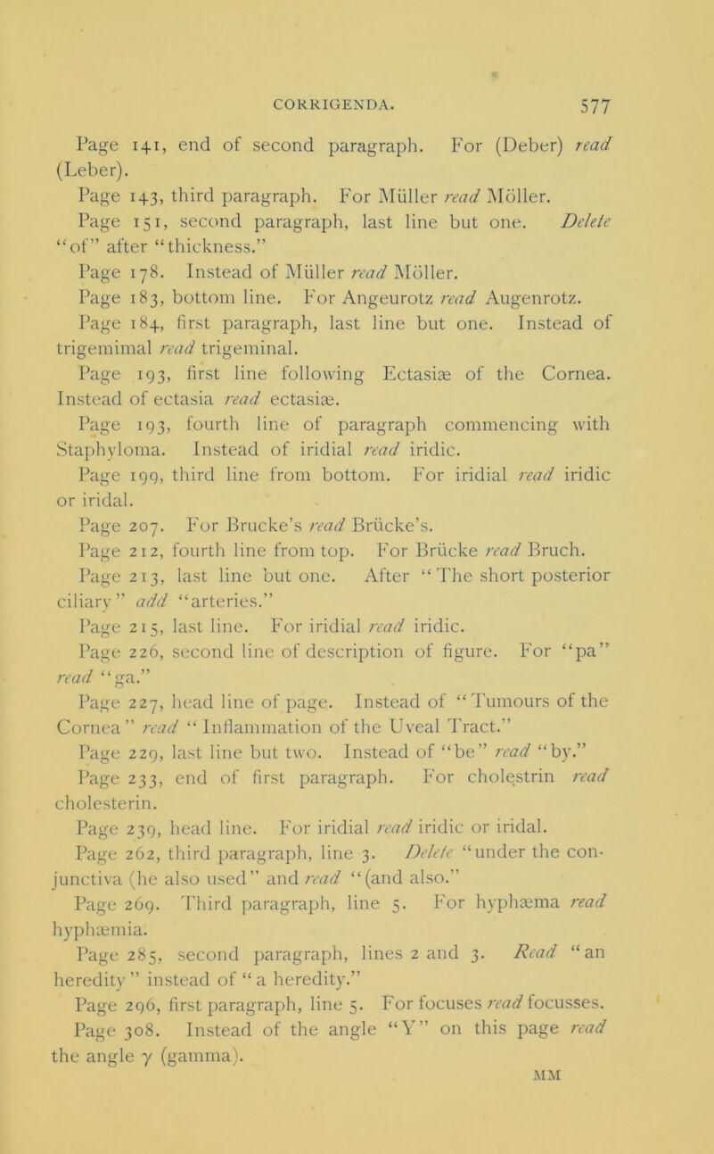 Page 141, end of second paragraph. For (Deber) read (Leber). Page 143, third paragraph. For Muller read Mbller. Page 151, second paragraph, last line but one. Delete “of” after “thickness.” Page 178. Instead of Muller read Moller. Page 183, bottom line. For Angeurotz read Augenrotz. Page 184, first paragraph, last line but one. Instead of trigemimal read trigeminal. Page 193, first line following Ectasiae of the Cornea. Instead of ectasia read ectasias. Page 193, fourth line of paragraph commencing with Staphyloma. Instead of iridial read iridic. Page 199, third line from bottom. For iridial read iridic or iridal. Page 207. For Brucke’s read Briicke’s. Page 212, fourth line from top. For Briicke read Bruch. Page 213, last line but one. After “ The short posterior ciliary” add “arteries.” Page 215, last line. For iridial read iridic. Page 226, second line of description of figure. For “pa” read “ga.” Page 227, head line of page. Instead of “Tumours of the Cornea” read “Inflammation of the Uveal Tract.” Page 229, last line but two. Instead of “be” read “by.” Page 233, end of first paragraph. For cholestrin read cholesterin. Page 239, head line. For iridial read iridic or iridal. Page 262, third paragraph, line 3. Delete “under the con- junctiva (he also used” and read “(and also.” Page 269. Third paragraph, line 5. For hyphaema read hyphcemia. Page 285, second paragraph, lines 2 and 3. Read “an heredity ” instead of “ a heredity.” Page 296, first paragraph, line 5. For focuses read focusses. Page 308. Instead of the angle “Y” on this page read the angle 7 (gamma). MM