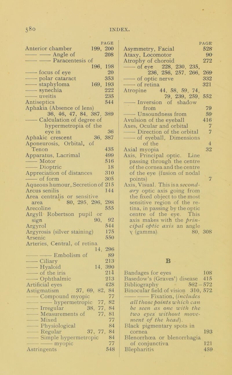 Anterior chamber Angle of —- Paracentesis of PAGE 199, 200 196, focus of eye -—— polar cataract staphyloma 169, synechia uveitis Antiseptics Aphakia (Absence of lens) 36, 46, 47, 84, 387, Calculation of degree of hypermetropia of the eye in Aphakic crescent 36, Aponeurosis, Orbital, of Tenon Apparatus, Lacrimal Motor Dioptric Appreciation of distances of form Aqueous humour,Secretion of 215 Arcus senilis Area centralis area Arecoline Argyll Robertson sign Argyrol Argyrosis (silver staining) Arsenic Arteries, Central, of retina 14, Embolism of 20S 198 20 353 193 222 235 544 389 36 387 435 499 516 18 310 305 or sensitive 80, 295, 296, pupil or 90, Ciliary Hyaloid 14, of the iris Ophthalmic Artificial eyes Astigmatism 37, 69, 82, — Compound myopic — hypermetropic Irregular 38, 77, 77, 77, • Measurements of Mixed Physiological - Regular 37, 77, Simple hypermetropic myopic Astringents 144 298 555 92 544 175 550 296 89 213 390 214 213 42S 84 77 S2 84 81 77 84 84 84 77 548 PAGE Asymmetry, Facial 528 Ataxy, Locomotor 90 Atrophy of choroid 272 - of eve 228, 230, 235, '236, 256, 257, 266, 269 of optic nerve 332 of retina 321 Atropine 44, 58, 59, 74, 79, 239, 259, 552 — Inversion of shadow from 79 Unsoundness from 59 Avulsion of the eyeball 416 Axes, Ocular and orbital 7 — Direction of the orbital 7 of eyeball, Dimensions of the 4 Axial myopia 32 Axis, Principal optic. Line passing through the centre of the cornea and the centre of the eye (fusion of nodal points) 7 Axis, Visual. This isa second- ary optic axis going from the fixed object to the most sensitive region of the re- tina, in passing by the optic centre of the eye. This axis makes with the prin- cipal optic axis an angle y (gamma) 80, 308 B Bandages for eyes 108 Basedow’s (Graves’) disease 415 Bibliography 562 — 572 Binocular field of vision 310,572 —— Fixation, (includes all those points which can be seen as one with the tivo eyes without move- ment of the head). Black pigmentary spots in cornea 193 Blenorrhoea or blenorrhagia of conjunctiva 121 Blepharitis 459