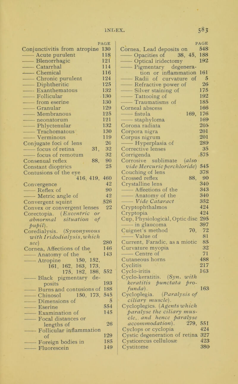 1 NT/EX. 58? PAGE PAGE Conjunctivitis from atropine 130 Cornea, Lead deposits on 548 Acute purulent 118 Opacities of 38, 45, 188 Blenorrhagic 121 Optical iridectomy 192 Catarrhal 114 Pigmentary degenera- Chemical 116 tion or inflammation 161 Chronic purulent 124 Radii of curvature of 5 Diphtheritic 125 Refractive power of 26 Exanthematous 132 Silver staining of 175 Follicular 130 Tattooing of 192 from eserine 130 Traumatisms of 185 Granular 129 Corneal abscess 166 Membranous 125 fistula 169, 176 neonatorum 121 staphyloma 169 Phlyctenular 132 Corona radiata 205 Trachomatous 130 Corpora nigra 201 Verminous 119 Corpus nigrum 201 Conjugate foci of lens 20 Hyperplasia of 289 focus of retina 31, 32 Corrective lenses 35 focus of remotum 32 Corrigenda 575 Consenual reflex 88, 90 Corrosive sublimate (also Constant dioptrics 25 vide Mercuricperchloride) 545 Contusions of the eye Couching of lens 378 416, 419, 460 Crossed reflex S8, 90 Convergence 42 Crystalline lens 340 Reflex of 90 Affections of the 343 Metric angle of 42 Anatomy of the 340 Convergent squint 526 Vide Cataract 352 Convex or convergent lenses 22 Cryptophthalmos 424 Corectopia. (Excentric or Cryptopia 424 abnormal situation of Cup, Physiological, Optic disc 295 pupil). in glaucoma 397 Coredialvsis. (Synonymous Cuignet’s method 70, 72 •with l ridodialysis, wh ich Value of 81 see) 2S0 Current, Faradic, as a miotic 85 Cornea, Affections of the 146 Curvature myopia 32 Anatomy of the 9 143 Centre of 71 Atropine 150, 152, Cutaneous horns 488 161, 162, 163, 173, Cyclitis 217 175, 182, 186, 552 Cyclo-iritis 163 Black pigmentary de- Cyclo-keratitis. (Syn. with posits 193 keratitis punctata pro- - Burns and contusions of 188 funda). 163 Chinosol 150, 173, 545 Cycloplegia. (Paralysis of —— Dimensions of 5 ciliary muscle). Eserine 554 Cycloplegics. {Agents which Examination of 145 paralyse the ciliary mus- — Focal distances or cle,.and hence paralyse lengths of 26 accommodation). 279, 551 Follicular inflammation Cyclops or cyclopia 424 of 129 Cystic degeneration of retina 327 Foreign bodies in 185 Cysticercus cellulosae 423 Fluorescein 149 Cystitome 3S0
