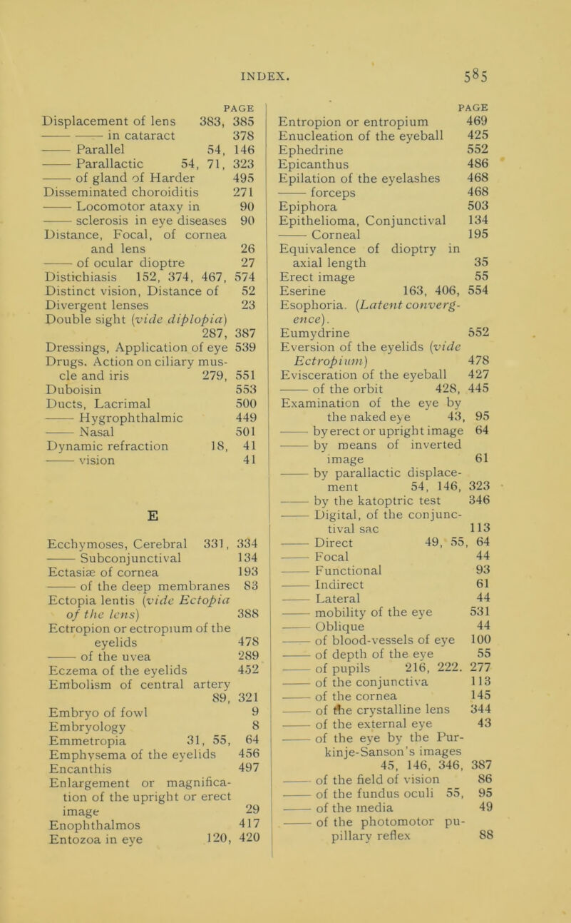 PAGE Displacement of lens 383, 385 in cataract 378 Parallel 54, 146 Parallactic 54, 71, 323 of gland of Harder 495 Disseminated choroiditis 271 Locomotor ataxy in 90 sclerosis in eye diseases 90 Distance, Focal, of cornea and lens 26 of ocular dioptre 27 Distichiasis 152, 374, 467, 574 Distinct vision, Distance of 52 Divergent lenses 23 Double sight (vide diplopia) 287, 387 Dressings, Application of eye 539 Drugs. Action on ciliary mus- cle and iris 279, 551 Duboisin 553 Ducts, Lacrimal 500 - Hygrophthalmic 449 Nasal 501 Dynamic refraction 18, 41 vision 41 E Ecchymoses, Cerebral 331, 334 Subconjunctival 134 Ectasiae of cornea 193 of the deep membranes 83 Ectopia lentis (vide Ectopia of the lens) 388 Ectropion or ectropium of the eyelids 478 of the uvea 289 Eczema of the eyelids 452 Embolism of central artery 89, 321 Embryo of fowl 9 Embryology 8 Emmetropia 31, 55, 64 Emphysema of the eyelids 456 Encanthis 497 Enlargement or magnifica- tion of the upright or erect image 29 Enophthalmos 417 Entozoa in eye 120, 420 PAGE Entropion or entropium 469 Enucleation of the eyeball 425 Ephedrine 552 Epicanthus 486 Epilation of the eyelashes 468 forceps 468 Epiphora 503 Epithelioma, Conjunctival 134 Corneal 195 Equivalence of dioptry in axial length 35 Erect image 55 Eserine 163, 406, 554 Esophoria. (Latent converg- ence). Eumydrine 552 Eversion of the eyelids {vide Ectropium) 478 Evisceration of the eyeball 427 of the orbit 428, 445 Examination of the eye by the naked eye 43, 95 by erect or upright image 64 - by means of inverted image 61 by parallactic displace- ment 54, 146, 323 by the katoptric test 346 - Digital, of the conjunc- tival sac 113 Direct 49, 55, 64 | Focal 44 - Functional 93 Indirect 61 Lateral 44 I mobility of the eye 531 Oblique 44 - of blood-vessels of eye 100 of depth of the eve 55 of pupils 216, 222. 277 I of the conjunctiva 113 of the cornea 145 of rtre crystalline lens 344 of the external eye 43 i of the eye by the Pur- kinje-Sanson’s images 45, 146, 346, 387 of the field of vision 86 I of the fundus oculi 55, 95 of the media 49 of the photomotor pu- pillary reflex 88