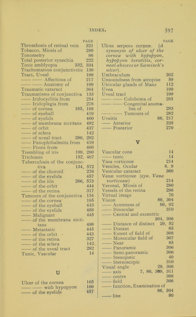 PAGE Thrombosis of retinal vein 321 Tobacco, Miosis of 280 Tonometry 86 Total posterior synechia 222 Toxic amblyopia 332, 334 Trachomatous conjunctivitis 130 Tract, Uveal 199 Affections of 217 Anatomy of 199 Traumatic cataract 364 Traumatisms of conjunctiva 133 —-— Iridocyclitis from 254 Iridoplegia from 278 of cornea 185, 188 of eyeball 419 of eyelids 460 of membrana nictitans 492 —— of orbit 437 of sclera 142 of uveal tract 280, 282 Panophthalmitis from 419 Ptosis from 466 Trembling of iris 199, 280 Trichiasis 152, 467 Tuberculosis of the conjunc- tiva 134, 572 —— of the choroid 276 ——• of the eyelids 457 of the iris 266, 573 of the orbit 444 of the retina 317 Tumours of the conjunctiva 134 of the cornea 195 of the eyeball 443 of the eyelids 488 Malignant of the membrana i nicti- 445 tans 498 Metastatic 445 of the orbit 443 of the retina 327 of the sclera 142 of the uveal tract 282 Tunic, Vascular 14 U Ulcer of the cornea 165 with hypopyon 166 of the eyelids 457 PAGE Ulcus serpens corneae. (.A synonym of ulcer of the cornea with hypopyon, hypopyon keratitis, cor- neal abscess or Scetnisch's ulcer). Umbraculum 202 Unsoundness from atropine 59 Utricular glands of Manz 112 Uvea 199 Uveal tract 199 Coloboma of 285 Congenital anoma- lies of 283 Tumours of 282 Uveitis 86, 217 Anterior 235 Posterior 270 V Vascular cone 14 tunic 14 Vasa vorticosae 214 Vesicles, Ocular 8, 9 Vesicular cataract 360 Venae vorticosae (syn. Vasa vorticosce) 214 Veronal, Miosis of 280 Vessels of the retina 296 Virtual image 70 Vision 86, 304 Acuteness of 86, 92 Binocular 310 Central and excentric 304, 306 Distance of distinct 29, 52 Distant 85 Extent of field of 308 Monocular field of 307 Near 85 Panoramic 306 Semi-panoramic 306 Stenopoeic 40 Stereoscopic 310 Visual angle 29, 308 axis 7, 80, 308, 311 centre 308 field 306 function, Examination of 86, 304 line 80