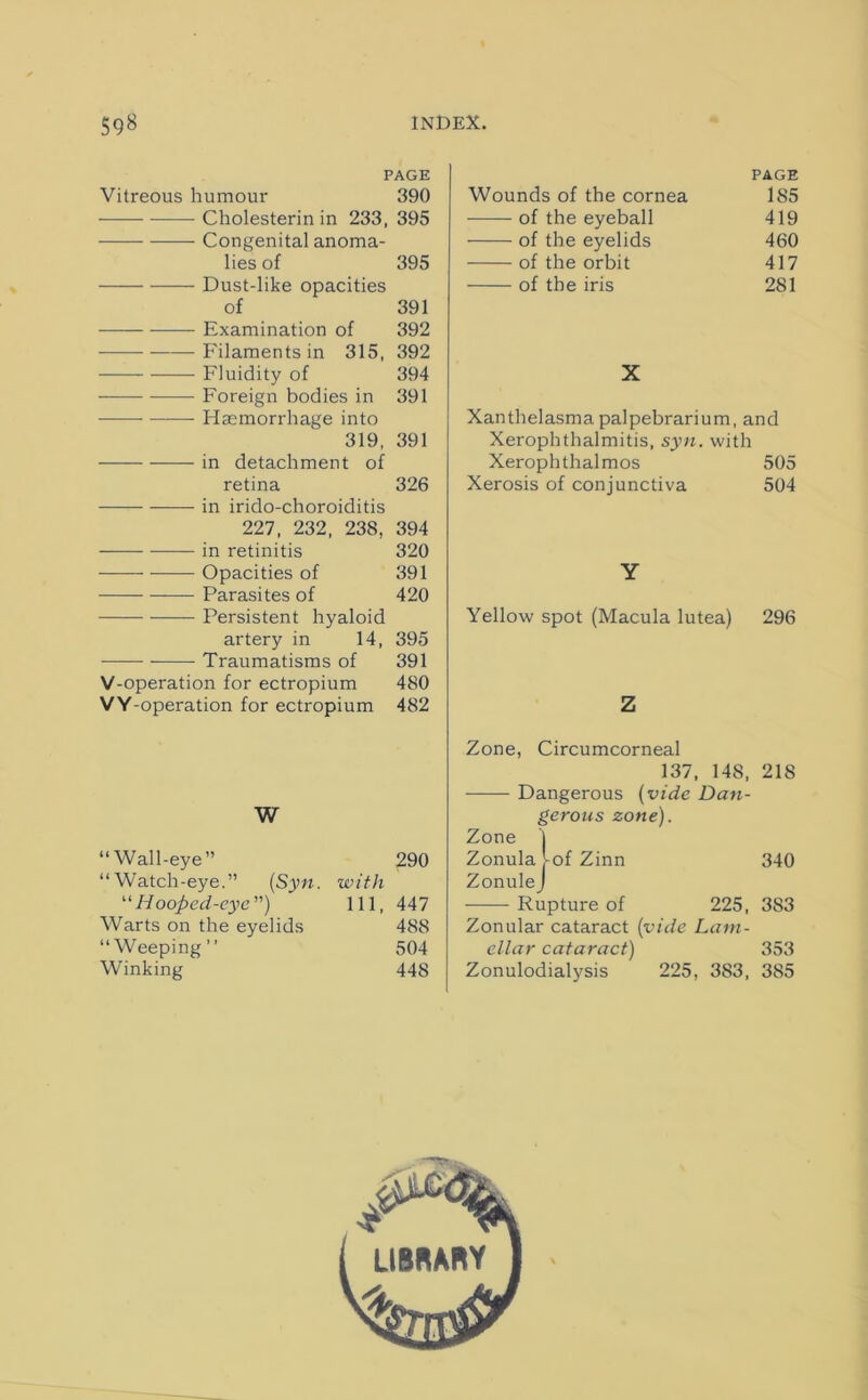 PAGE Vitreous humour 390 Cholesterin in 233, 395 Congenital anoma- lies of 395 Dust-like opacities of 391 Examination of 392 Filaments in 315, 392 Fluidity of 394 Foreign bodies in 391 ——- Haemorrhage into 319, 391 in detachment of retina 326 —- in irido-choroiditis 227, 232, 238, 394 -—— ■—— in retinitis 320 Opacities of 391 Parasites of 420 Persistent hyaloid artery in 14, 395 Traumatisms of 391 V-operation for ectropium 480 VY-operation for ectropium 482 W “Wall-eye” 290 “Watch-eye.” (Syn. with “Hooped-eye) 111, 447 Warts on the eyelids 488 “Weeping” 504 Winking 448 Wounds of the cornea PAGE 185 of the eyeball 419 of the eyelids 460 of the orbit 417 of the iris 281 X Xanthelasma palpebrarium, and Xerophthalmitis, syn. with Xerophthalmos 505 Xerosis of conjunctiva 504 Y Yellow spot (Macula lutea) 296 Z Zone, Circumcorneal 137, 14S, 218 Dangerous (vide Dan- gerous zone). Zone j Zonula -of Zinn 340 Zonule J Rupture of 225, 383 Zonular cataract (vide Lam- ellar cataract) 353 Zonulodialysis 225, 383, 385