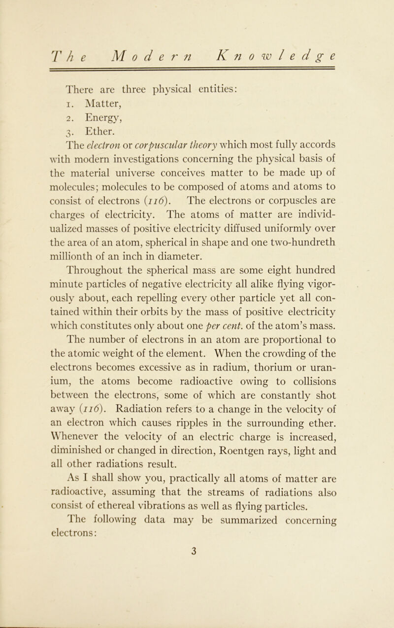 T h e M o d e r it Know ledge There are three physical entities: 1. Matter, 2. Energy, 3. Ether. The electron or corpuscular theory which most fully accords with modern investigations concerning the physical basis of the material universe conceives matter to be made up of molecules; molecules to be composed of atoms and atoms to consist of electrons (116). The electrons or corpuscles are charges of electricity. The atoms of matter are individ- ualized masses of positive electricity diffused uniformly over the area of an atom, spherical in shape and one two-hundreth millionth of an inch in diameter. Throughout the spherical mass are some eight hundred minute particles of negative electricity all alike flying vigor- ously about, each repelling every other particle yet all con- tained within their orbits by the mass of positive electricity which constitutes only about one per cent, of the atom’s mass. The number of electrons in an atom are proportional to the atomic weight of the element. When the crowding of the electrons becomes excessive as in radium, thorium or uran- ium, the atoms become radioactive owing to collisions between the electrons, some of which are constantly shot away (116). Radiation refers to a change in the velocity of an electron which causes ripples in the surrounding ether. Whenever the velocity of an electric charge is increased, diminished or changed in direction, Roentgen rays, light and all other radiations result. As I shall show you, practically all atoms of matter are radioactive, assuming that the streams of radiations also consist of ethereal vibrations as well as flying particles. I he following data may be summarized concerning electrons: