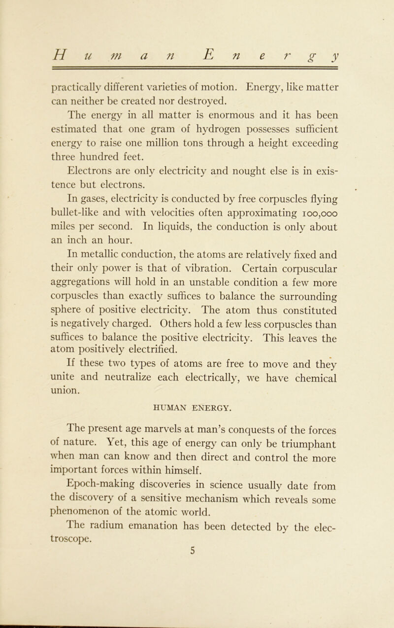 practically different varieties of motion. Energy, like matter can neither be created nor destroyed. The energy in all matter is enormous and it has been estimated that one gram of hydrogen possesses sufficient energy to raise one million tons through a height exceeding three hundred feet. Electrons are only electricity and nought else is in exis- tence but electrons. In gases, electricity is conducted by free corpuscles flying bullet-like and with velocities often approximating 100,000 miles per second. In liquids, the conduction is only about an inch an hour. In metallic conduction, the atoms are relatively fixed and their only power is that of vibration. Certain corpuscular aggregations will hold in an unstable condition a few more corpuscles than exactly suffices to balance the surrounding sphere of positive electricity. The atom thus constituted is negatively charged. Others hold a few less corpuscles than suffices to balance the positive electricity. This leaves the atom positively electrified. If these two types of atoms are free to move and they unite and neutralize each electrically, we have chemical union. HUMAN ENERGY. The present age marvels at man’s conquests of the forces of nature. Yet, this age of energy can only be triumphant when man can know and then direct and control the more important forces within himself. Epoch-making discoveries in science usually date from the discovery of a sensitive mechanism which reveals some phenomenon of the atomic world. The radium emanation has been detected by the elec- troscope.