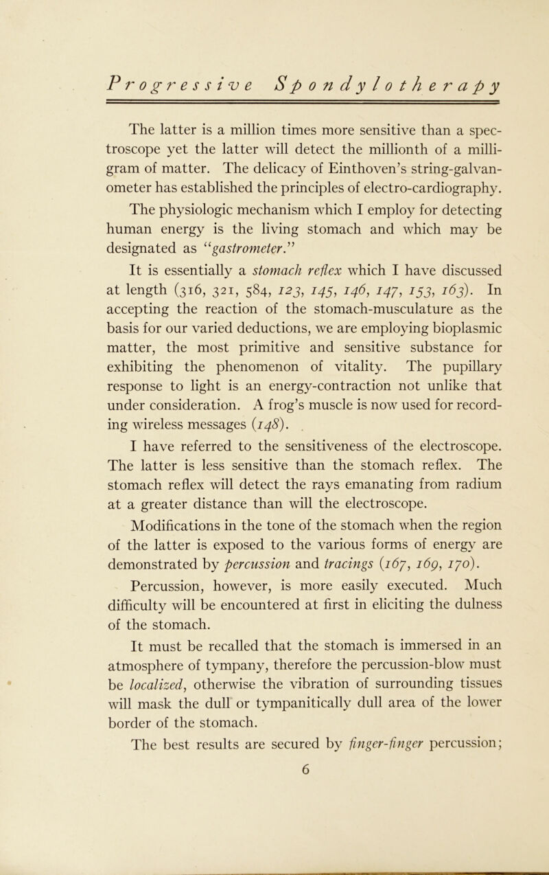 The latter is a million times more sensitive than a spec- troscope yet the latter will detect the millionth of a milli- gram of matter. The delicacy of Einthoven’s string-galvan- ometer has established the principles of electro-cardiography. The physiologic mechanism which I employ for detecting human energy is the living stomach and which may be designated as “gastrometer.” It is essentially a stomach reflex which I have discussed at length (316, 321, 584, 123, 145, 146, 147, 153, 163). In accepting the reaction of the stomach-musculature as the basis for our varied deductions, we are employing bioplasmic matter, the most primitive and sensitive substance for exhibiting the phenomenon of vitality. The pupillary response to light is an energy-contraction not unlike that under consideration. A frog’s muscle is now used for record- ing wireless messages (148). I have referred to the sensitiveness of the electroscope. The latter is less sensitive than the stomach reflex. The stomach reflex will detect the rays emanating from radium at a greater distance than will the electroscope. Modifications in the tone of the stomach when the region of the latter is exposed to the various forms of energy are demonstrated by percussion and tracings (167, idp, 170). Percussion, however, is more easily executed. Much difficulty will be encountered at first in eliciting the dulness of the stomach. It must be recalled that the stomach is immersed in an atmosphere of tympany, therefore the percussion-blow must be localized, otherwise the vibration of surrounding tissues will mask the dull or tympanitically dull area of the lower border of the stomach. The best results are secured by finger-finger percussion;