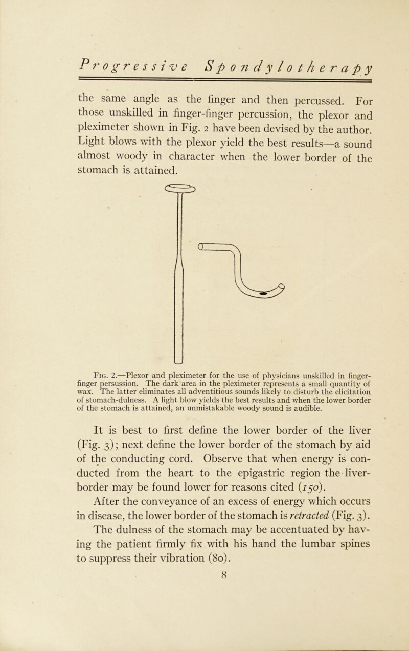 the same angle as the finger and then percussed. For those unskilled in finger-finger percussion, the plexor and pleximeter shown in Fig. 2 have been devised by the author. Light blows with the plexor yield the best results—a sound almost woody in character when the lower border of the stomach is attained. ■ Fig. 2.—Plexor and pleximeter for the use of physicians unskilled in finger- finger persussion. The dark area in the pleximeter represents a small quantity of wax. The latter eliminates all adventitious sounds likely to disturb the elicitation of stomach-dulness. A light blow yields the best results and when the lower border of the stomach is attained, an unmistakable woody sound is audible. It is best to first define the lower border of the liver (Fig. 3); next define the lower border of the stomach by aid of the conducting cord. Observe that when energy is con- ducted from the heart to the epigastric region the liver- border may be found lower for reasons cited (/50). After the conveyance of an excess of energy which occurs in disease, the lower border of the stomach is retracted (Fig. 3). The dulness of the stomach may be accentuated by hav- ing the patient firmly fix with his hand the lumbar spines to suppress their vibration (80).