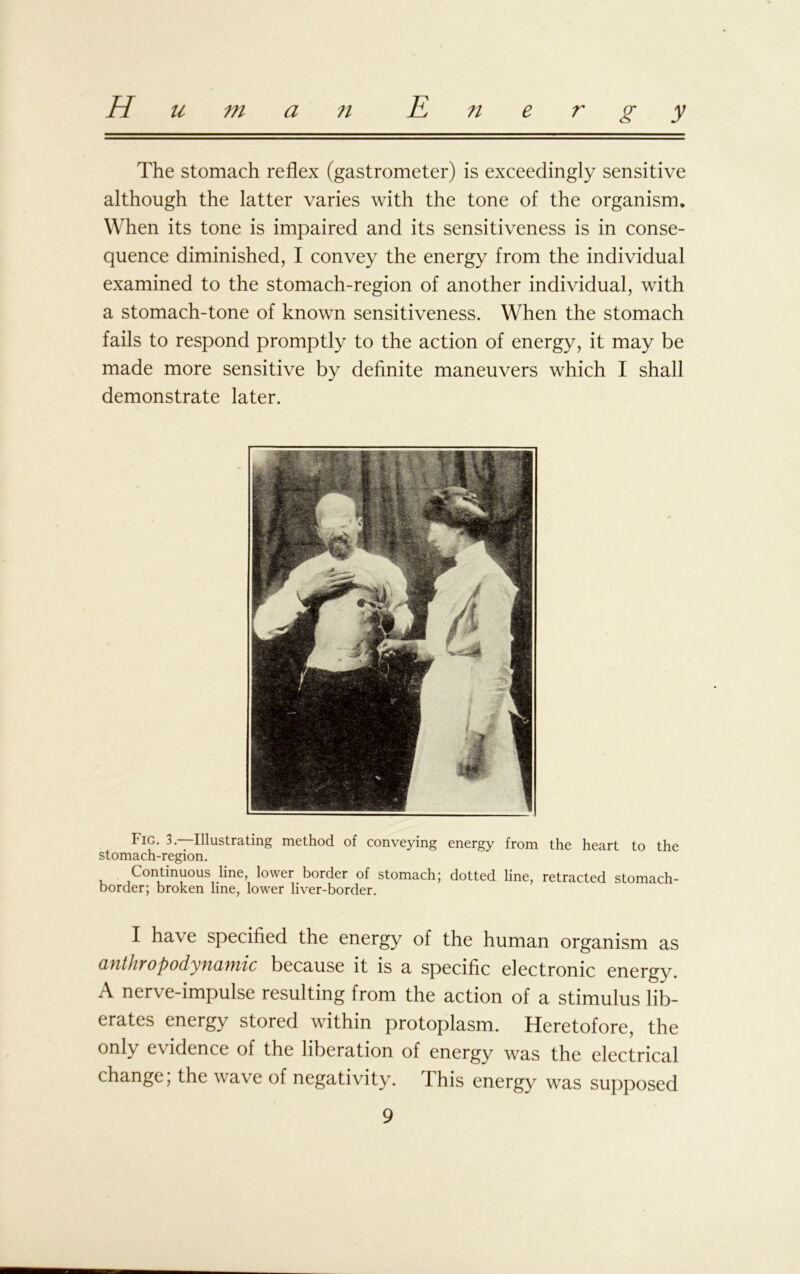 The stomach reflex (gastrometer) is exceedingly sensitive although the latter varies with the tone of the organism. When its tone is impaired and its sensitiveness is in conse- quence diminished, I convey the energy from the individual examined to the stomach-region of another individual, with a stomach-tone of known sensitiveness. When the stomach fails to respond promptly to the action of energy, it may be made more sensitive by definite maneuvers which I shall demonstrate later. Fig. 3. Illustrating method of conveying energy from the heart to the stomach-region. Continuous line, lower border of stomach; dotted line, retracted stomach- border; broken line, lower liver-border. I have specified the energy of the human organism as anthropodynamic because it is a specific electronic energy. A nerve-impulse resulting from the action of a stimulus lib- erates energy stored within protoplasm. Heretofore, the only evidence of the liberation of energy was the electrical change, the wave of negativity. This energy was supposed