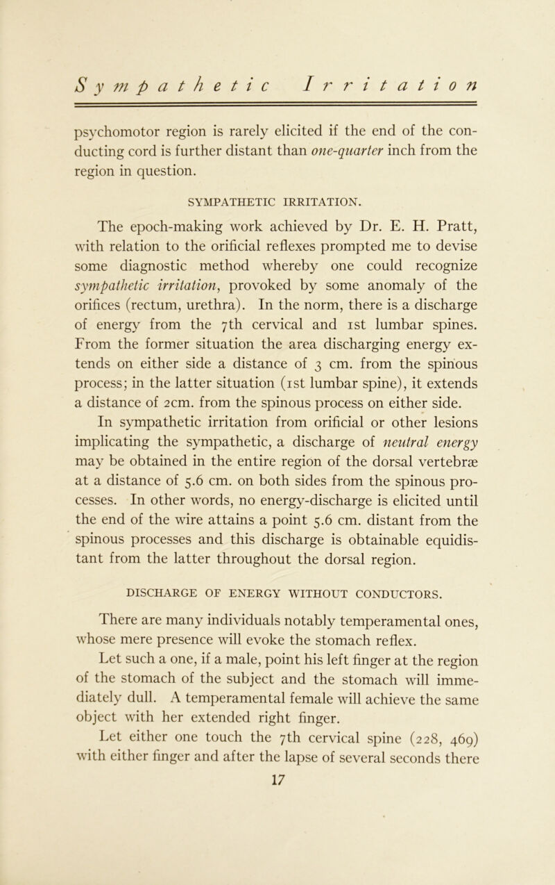 Sympathetic Irritation psychomotor region is rarely elicited if the end of the con- ducting cord is further distant than one-quarter inch from the region in question. SYMPATHETIC IRRITATION. The epoch-making work achieved by Dr. E. H. Pratt, with relation to the orificial reflexes prompted me to devise some diagnostic method whereby one could recognize sympathetic irritation, provoked by some anomaly of the orifices (rectum, urethra). In the norm, there is a discharge of energy from the 7th cervical and 1st lumbar spines. From the former situation the area discharging energy ex- tends on either side a distance of 3 cm. from the spinous process; in the latter situation (1st lumbar spine), it extends a distance of 2cm. from the spinous process on either side. In sympathetic irritation from orificial or other lesions implicating the sympathetic, a discharge of neutral energy may be obtained in the entire region of the dorsal vertebrae at a distance of 5.6 cm. on both sides from the spinous pro- cesses. In other words, no energy-discharge is elicited until the end of the wire attains a point 5.6 cm. distant from the spinous processes and this discharge is obtainable equidis- tant from the latter throughout the dorsal region. DISCHARGE OF ENERGY WITHOUT CONDUCTORS. There are many individuals notably temperamental ones, whose mere presence will evoke the stomach reflex. Let such a one, if a male, point his left finger at the region of the stomach of the subject and the stomach will imme- diately dull. A temperamental female will achieve the same object with her extended right finger. Let either one touch the 7th cervical spine (228, 469) with either finger and after the lapse of several seconds there