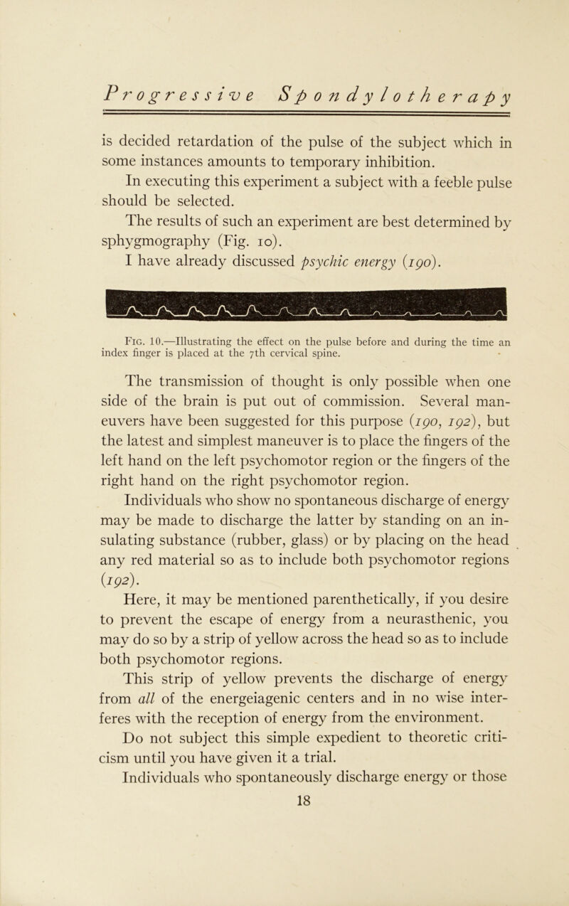 is decided retardation of the pulse of the subject which in some instances amounts to temporary inhibition. In executing this experiment a subject with a feeble pulse should be selected. The results of such an experiment are best determined by sphygmography (Fig. io). I have already discussed psychic energy (jpo). Fig. 10.—Illustrating the effect on the pulse before and during the time an index finger is placed at the 7th cervical spine. The transmission of thought is only possible when one side of the brain is put out of commission. Several man- euvers have been suggested for this purpose (190, 192), but the latest and simplest maneuver is to place the fingers of the left hand on the left psychomotor region or the fingers of the right hand on the right psychomotor region. Individuals who show no spontaneous discharge of energy may be made to discharge the latter by standing on an in- sulating substance (rubber, glass) or by placing on the head any red material so as to include both psychomotor regions {192). Here, it may be mentioned parenthetically, if you desire to prevent the escape of energy from a neurasthenic, you may do so by a strip of yellow across the head so as to include both psychomotor regions. This strip of yellow prevents the discharge of energy from all of the energeiagenic centers and in no wise inter- feres with the reception of energy from the environment. Do not subject this simple expedient to theoretic criti- cism until you have given it a trial. Individuals who spontaneously discharge energy or those