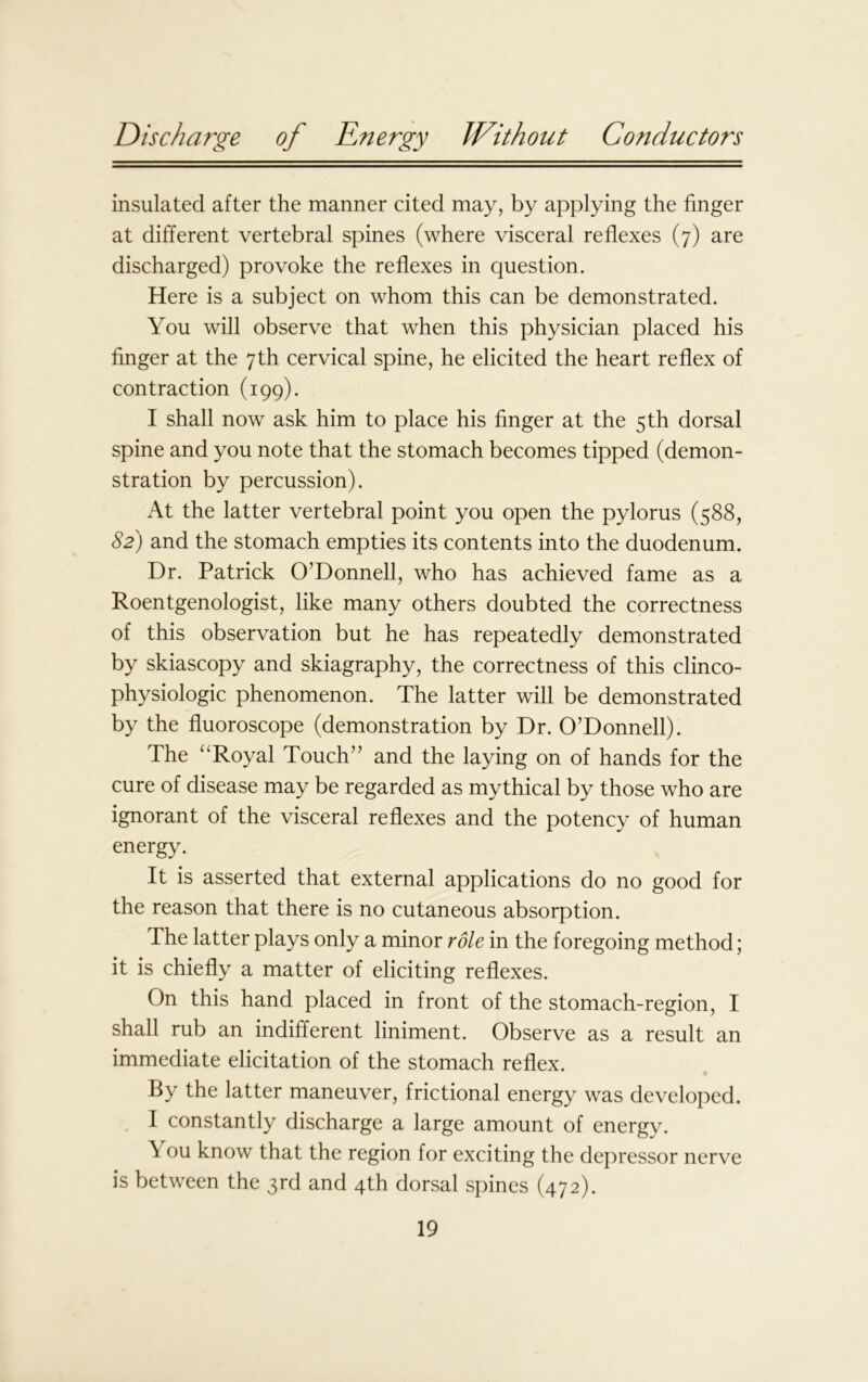 insulated after the manner cited may, by applying the finger at different vertebral spines (where visceral reflexes (7) are discharged) provoke the reflexes in question. Here is a subject on whom this can be demonstrated. You will observe that when this physician placed his finger at the 7th cervical spine, he elicited the heart reflex of contraction (199). I shall now ask him to place his finger at the 5 th dorsal spine and you note that the stomach becomes tipped (demon- stration by percussion). At the latter vertebral point you open the pylorus (588, 82) and the stomach empties its contents into the duodenum. Dr. Patrick O’Donnell, who has achieved fame as a Roentgenologist, like many others doubted the correctness of this observation but he has repeatedly demonstrated by skiascopy and skiagraphy, the correctness of this clinco- physiologic phenomenon. The latter will be demonstrated by the fluoroscope (demonstration by Dr. O’Donnell). The “Royal Touch” and the laying on of hands for the cure of disease may be regarded as mythical by those who are ignorant of the visceral reflexes and the potency of human energy. It is asserted that external applications do no good for the reason that there is no cutaneous absorption. The latter plays only a minor role in the foregoing method; it is chiefly a matter of eliciting reflexes. On this hand placed in front of the stomach-region, I shall rub an indifferent liniment. Observe as a result an immediate elicitation of the stomach reflex. By the latter maneuver, frictional energy was developed. I constantly discharge a large amount of energy. \ ou know that the region for exciting the depressor nerve is between the 3rd and 4th dorsal spines (472).