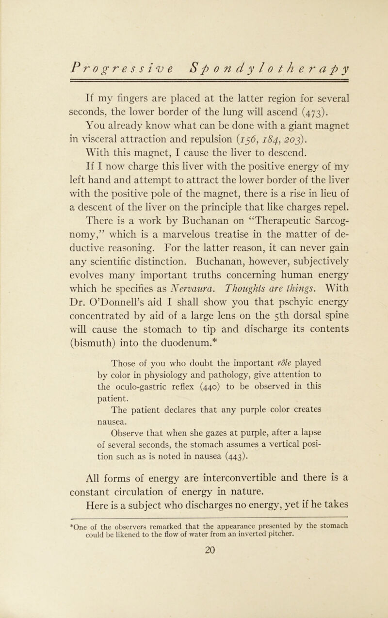 If my fingers are placed at the latter region for several seconds, the lower border of the lung will ascend (473). You already know what can be done with a giant magnet in visceral attraction and repulsion (15b, 184, 20j). With this magnet, I cause the liver to descend. If I now charge this liver with the positive energy of my left hand and attempt to attract the lower border of the liver with the positive pole of the magnet, there is a rise in lieu of a descent of the liver on the principle that like charges repel. There is a work by Buchanan on “Therapeutic Sarcog- nomy,” which is a marvelous treatise in the matter of de- ductive reasoning. For the latter reason, it can never gain any scientific distinction. Buchanan, however, subjectively evolves many important truths concerning human energy which he specifies as Nervaura. Thoughts are things. With Dr. O’Donnell’s aid I shall show you that pschyic energy concentrated by aid of a large lens on the 5th dorsal spine will cause the stomach to tip and discharge its contents (bismuth) into the duodenum.* Those of you who doubt the important role played by color in physiology and pathology, give attention to the oculo-gastric reflex (440) to be observed in this patient. The patient declares that any purple color creates nausea. Observe that when she gazes at purple, after a lapse of several seconds, the stomach assumes a vertical posi- tion such as is noted in nausea (443). All forms of energy are interconvertible and there is a constant circulation of energy in nature. Here is a subject who discharges no energy, yet if he takes *One of the observers remarked that the appearance presented by the stomach could be likened to the flow of water from an inverted pitcher.