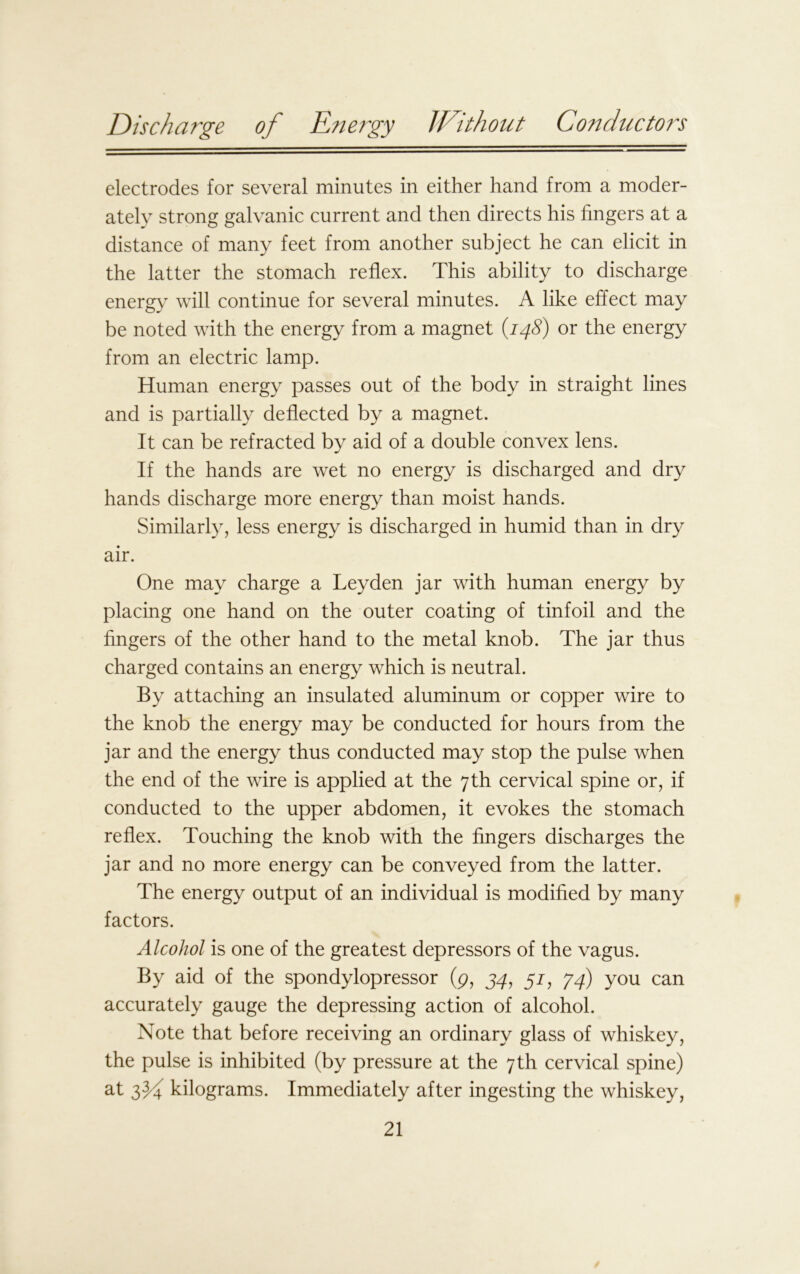 electrodes for several minutes in either hand from a moder- ately strong galvanic current and then directs his fingers at a distance of many feet from another subject he can elicit in the latter the stomach reflex. This ability to discharge energy will continue for several minutes. A like effect may be noted with the energy from a magnet (.148) or the energy from an electric lamp. Human energy passes out of the body in straight lines and is partially deflected by a magnet. It can be refracted by aid of a double convex lens. If the hands are wet no energy is discharged and dry hands discharge more energy than moist hands. Similarly, less energy is discharged in humid than in dry air. One may charge a Leyden jar with human energy by placing one hand on the outer coating of tinfoil and the fingers of the other hand to the metal knob. The jar thus charged contains an energy which is neutral. By attaching an insulated aluminum or copper wire to the knob the energy may be conducted for hours from the jar and the energy thus conducted may stop the pulse when the end of the wire is applied at the 7th cervical spine or, if conducted to the upper abdomen, it evokes the stomach reflex. Touching the knob with the fingers discharges the jar and no more energy can be conveyed from the latter. The energy output of an individual is modified by many factors. Alcohol is one of the greatest depressors of the vagus. By aid of the spondylopressor (p, 34, 57, 74) you can accurately gauge the depressing action of alcohol. Note that before receiving an ordinary glass of whiskey, the pulse is inhibited (by pressure at the 7 th cervical spine) at kilograms. Immediately after ingesting the whiskey,
