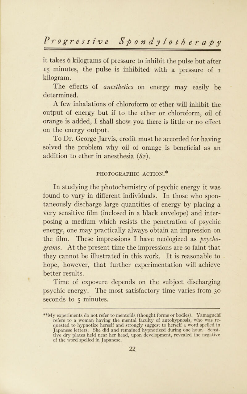 it takes 6 kilograms of pressure to inhibit the pulse but after 15 minutes, the pulse is inhibited with a pressure of 1 kilogram. The effects of anesthetics on energy may easily be determined. A few inhalations of chloroform or ether will inhibit the output of energy but if to the ether or chloroform, oil of orange is added, I shall show you there is little or no effect on the energy output. To Dr. George Jarvis, credit must be accorded for having solved the problem why oil of orange is beneficial as an addition to ether in anesthesia (82). PHOTOGRAPHIC ACTION.* In studying the photochemistry of psychic energy it was found to vary in different individuals. In those who spon- taneously discharge large quantities of energy by placing a very sensitive film (inclosed in a black envelope) and inter- posing a medium which resists the penetration of psychic energy, one may practically always obtain an impression on the film. These impressions I have neologized as psycho- grams. At the present time the impressions are so faint that they cannot be illustrated in this work. It is reasonable to hope, however, that further experimentation will achieve better results. Time of exposure depends on the subject discharging psychic energy. The most satisfactory time varies from 30 seconds to 5 minutes. **My experiments do not refer to mentoids (thought forms or bodies). Yamaguchi refers to a woman having the mental faculty of autohypnosis, who was re- quested to hypnotize herself and strongly suggest to herself a word spelled in Japanese letters. She did and remained hypnotized during one hour. Sensi- tive dry plates held near her head, upon development, revealed the negative of the word spelled in Japanese.