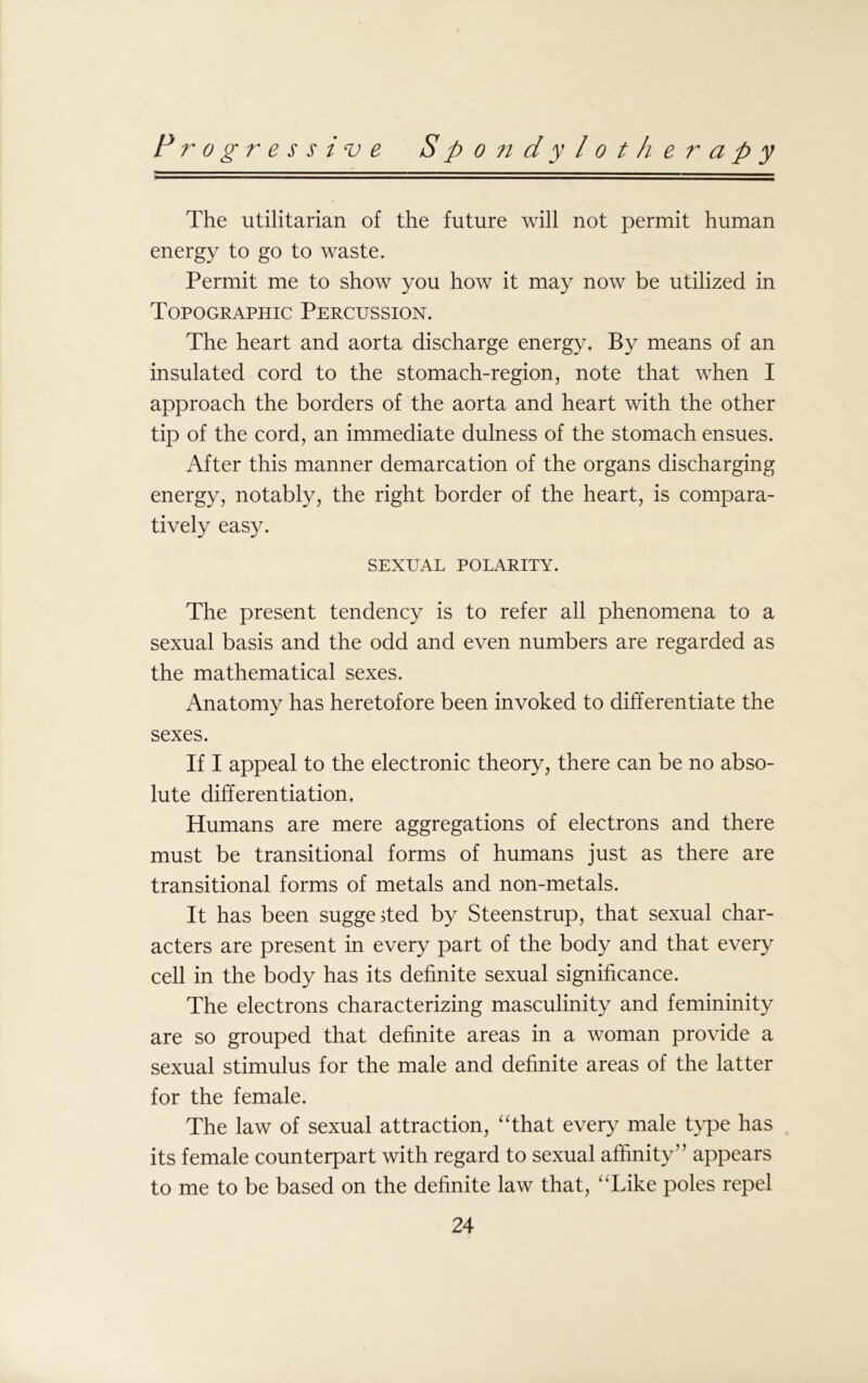 The utilitarian of the future will not permit human energy to go to waste. Permit me to show you how it may now be utilized in Topographic Percussion. The heart and aorta discharge energy. By means of an insulated cord to the stomach-region, note that when I approach the borders of the aorta and heart with the other tip of the cord, an immediate dulness of the stomach ensues. After this manner demarcation of the organs discharging energy, notably, the right border of the heart, is compara- tively easy. SEXUAL POLARITY. The present tendency is to refer all phenomena to a sexual basis and the odd and even numbers are regarded as the mathematical sexes. Anatomy has heretofore been invoked to differentiate the sexes. If I appeal to the electronic theory, there can be no abso- lute differentiation. Humans are mere aggregations of electrons and there must be transitional forms of humans just as there are transitional forms of metals and non-metals. It has been suggested by Steenstrup, that sexual char- acters are present in every part of the body and that every cell in the body has its definite sexual significance. The electrons characterizing masculinity and femininity are so grouped that definite areas in a woman provide a sexual stimulus for the male and definite areas of the latter for the female. The law of sexual attraction, “that every male type has its female counterpart with regard to sexual affinity” appears to me to be based on the definite law that, “Like poles repel