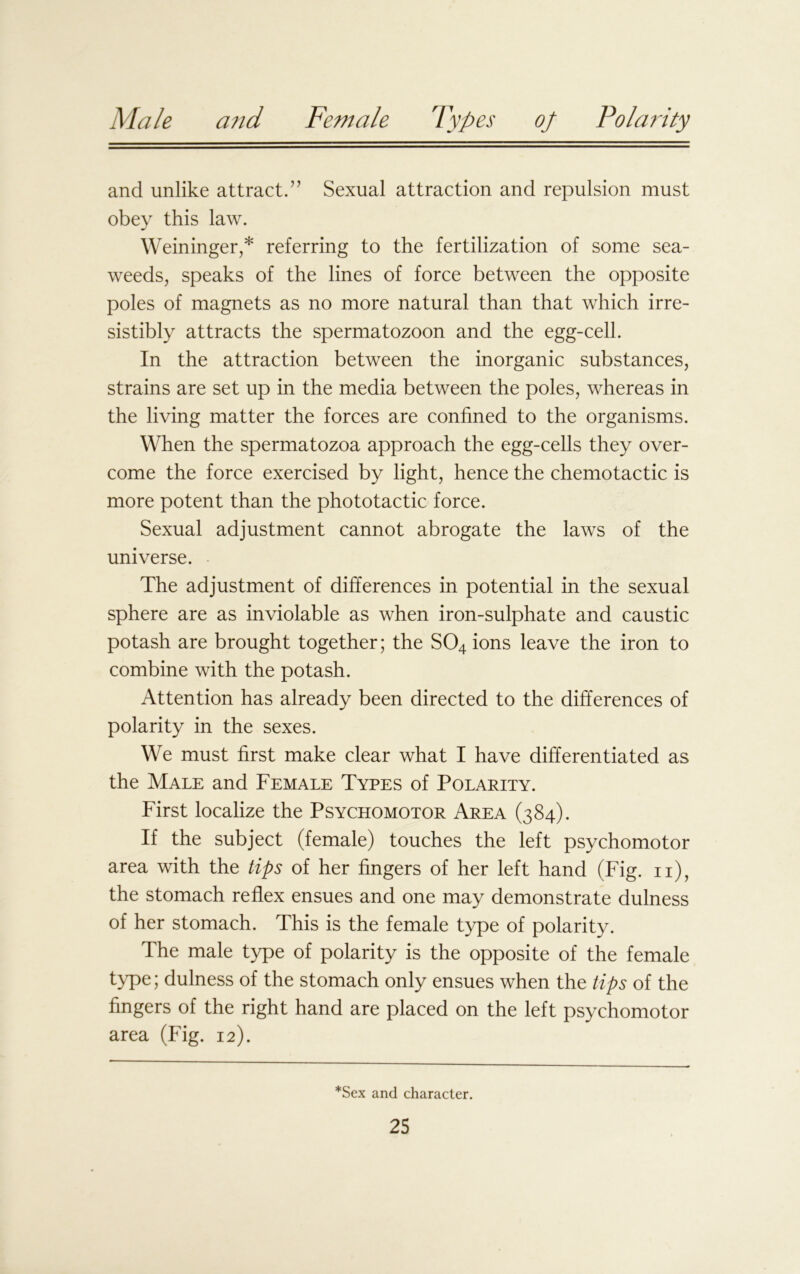 and unlike attract.” Sexual attraction and repulsion must obey this law. Weininger,* referring to the fertilization of some sea- weeds, speaks of the lines of force between the opposite poles of magnets as no more natural than that which irre- sistibly attracts the spermatozoon and the egg-cell. In the attraction between the inorganic substances, strains are set up in the media between the poles, whereas in the living matter the forces are confined to the organisms. When the spermatozoa approach the egg-cells they over- come the force exercised by light, hence the chemotactic is more potent than the phototactic force. Sexual adjustment cannot abrogate the laws of the universe. The adjustment of differences in potential in the sexual sphere are as inviolable as when iron-sulphate and caustic potash are brought together; the S04 ions leave the iron to combine with the potash. Attention has already been directed to the differences of polarity in the sexes. We must first make clear what I have differentiated as the Male and Female Types of Polarity. First localize the Psychomotor Area (384). If the subject (female) touches the left psychomotor area with the tips of her fingers of her left hand (Fig. n), the stomach reflex ensues and one may demonstrate dulness of her stomach. This is the female type of polarity. The male type of polarity is the opposite of the female type 5 dulness of the stomach only ensues when the tips of the fingers of the right hand are placed on the left psychomotor area (Fig. 12). *Sex and character.