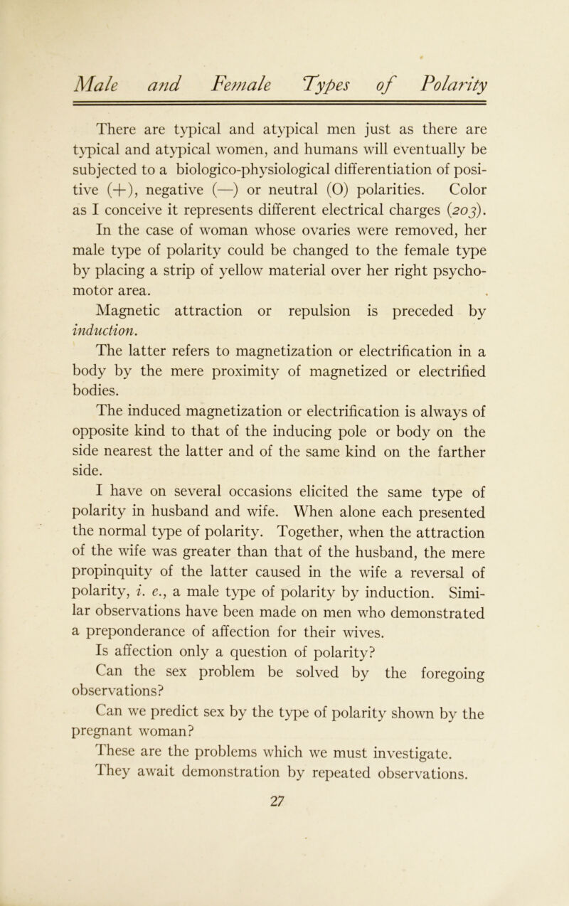 There are typical and atypical men just as there are typical and atypical women, and humans will eventually be subjected to a biologico-physiological differentiation of posi- tive (+), negative (—) or neutral (0) polarities. Color as I conceive it represents different electrical charges (203). In the case of woman whose ovaries were removed, her male type of polarity could be changed to the female type by placing a strip of yellow material over her right psycho- motor area. Magnetic attraction or repulsion is preceded by induction. The latter refers to magnetization or electrification in a body by the mere proximity of magnetized or electrified bodies. The induced magnetization or electrification is always of opposite kind to that of the inducing pole or body on the side nearest the latter and of the same kind on the farther side. I have on several occasions elicited the same type of polarity in husband and wife. When alone each presented the normal type of polarity. Together, when the attraction of the wife was greater than that of the husband, the mere propinquity of the latter caused in the wife a reversal of polarity, i. e., a male type of polarity by induction. Simi- lar observations have been made on men who demonstrated a preponderance of affection for their wives. Is affection only a question of polarity? Can the sex problem be solved by the foregoing observations? Can we predict sex by the type of polarity shown by the pregnant woman? These are the problems which we must investigate. They await demonstration by repeated observations.