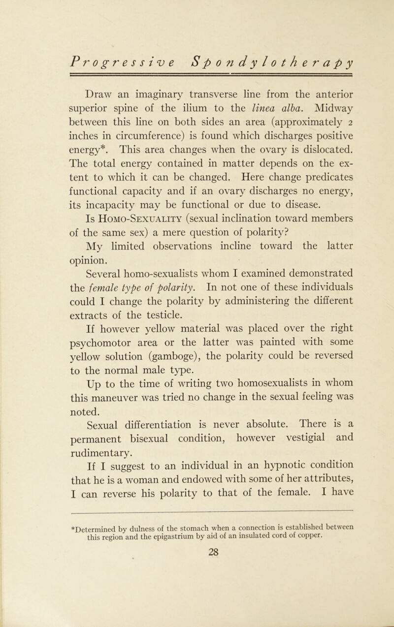 Draw an imaginary transverse line from the anterior superior spine of the ilium to the lined alba. Midway between this line on both sides an area (approximately 2 inches in circumference) is found which discharges positive energy*. This area changes when the ovary is dislocated. The total energy contained in matter depends on the ex- tent to which it can be changed. Here change predicates functional capacity and if an ovary discharges no energy, its incapacity may be functional or due to disease. Is Homo-Sexuality (sexual inclination toward members of the same sex) a mere question of polarity? My limited observations incline toward the latter opinion. Several homo-sexualists whom I examined demonstrated the female type of polarity. In not one of these individuals could I change the polarity by administering the different extracts of the testicle. If however yellow material was placed over the right psychomotor area or the latter was painted with some yellow solution (gamboge), the polarity could be reversed to the normal male type. Up to the time of writing two homosexualists in whom this maneuver was tried no change in the sexual feeling was noted. Sexual differentiation is never absolute. There is a permanent bisexual condition, however vestigial and rudimentary. If I suggest to an individual in an hypnotic condition that he is a woman and endowed with some of her attributes, I can reverse his polarity to that of the female. I have ^Determined by dulness of the stomach when 3, connection is established between this region and the epigastrium by aid of an insulated cord of copper.