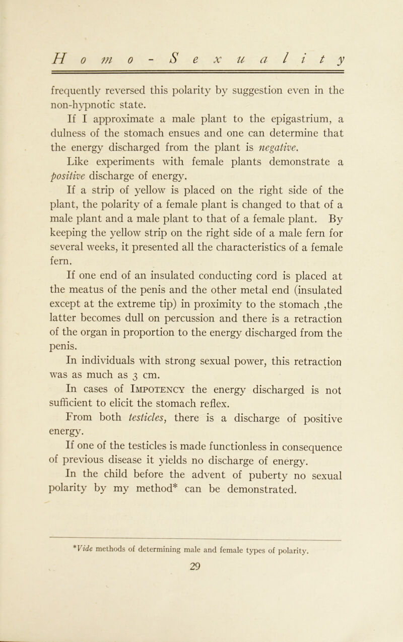 Homo Sexuality frequently reversed this polarity by suggestion even in the non-hypnotic state. If I approximate a male plant to the epigastrium, a dulness of the stomach ensues and one can determine that the energy discharged from the plant is negative. Like experiments with female plants demonstrate a positive discharge of energy. If a strip of yellow is placed on the right side of the plant, the polarity of a female plant is changed to that of a male plant and a male plant to that of a female plant. By keeping the yellow strip on the right side of a male fern for several weeks, it presented all the characteristics of a female fern. If one end of an insulated conducting cord is placed at the meatus of the penis and the other metal end (insulated except at the extreme tip) in proximity to the stomach ,the latter becomes dull on percussion and there is a retraction of the organ in proportion to the energy discharged from the penis. In individuals with strong sexual power, this retraction was as much as 3 cm. In cases of Impotency the energy discharged is not sufficient to elicit the stomach reflex. From both testicles, there is a discharge of positive energy. If one of the testicles is made functionless in consequence of previous disease it yields no discharge of energy. In the child before the advent of puberty no sexual polarity by my method* can be demonstrated. *Vide methods of determining male and female types of polarity.