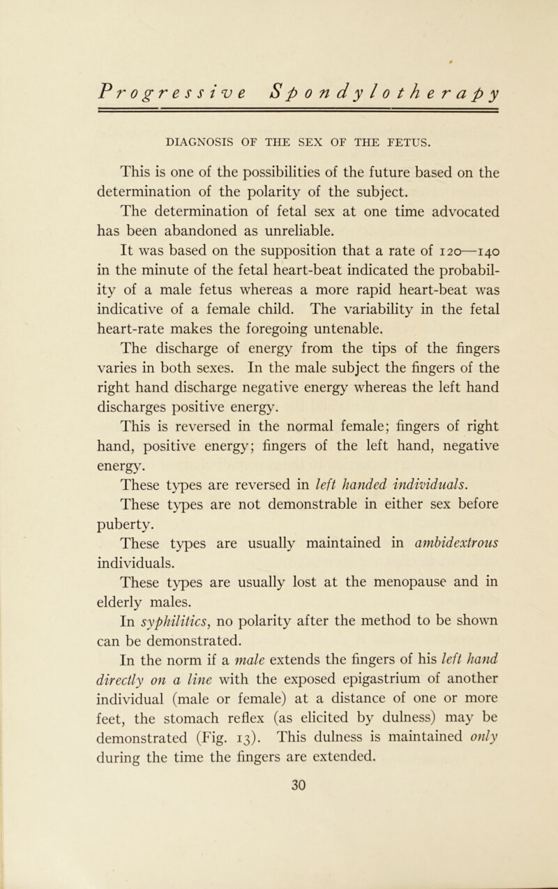 # Progressive Spondylotherapy DIAGNOSIS OF THE SEX OF THE FETUS. This is one of the possibilities of the future based on the determination of the polarity of the subject. The determination of fetal sex at one time advocated has been abandoned as unreliable. It was based on the supposition that a rate of 120—140 in the minute of the fetal heart-beat indicated the probabil- ity of a male fetus whereas a more rapid heart-beat was indicative of a female child. The variability in the fetal heart-rate makes the foregoing untenable. The discharge of energy from the tips of the fingers varies in both sexes. In the male subject the fingers of the right hand discharge negative energy whereas the left hand discharges positive energy. This is reversed in the normal female; fingers of right hand, positive energy; fingers of the left hand, negative energy. These types are reversed in left handed individuals. These types are not demonstrable in either sex before puberty. These types are usually maintained in ambidextrous individuals. These types are usually lost at the menopause and in elderly males. In syphilitics, no polarity after the method to be shown can be demonstrated. In the norm if a male extends the fingers of his left hand directly on a line with the exposed epigastrium of another individual (male or female) at a distance of one or more feet, the stomach reflex (as elicited by dulness) may be demonstrated (Fig. 13). This dulness is maintained only during the time the fingers are extended.