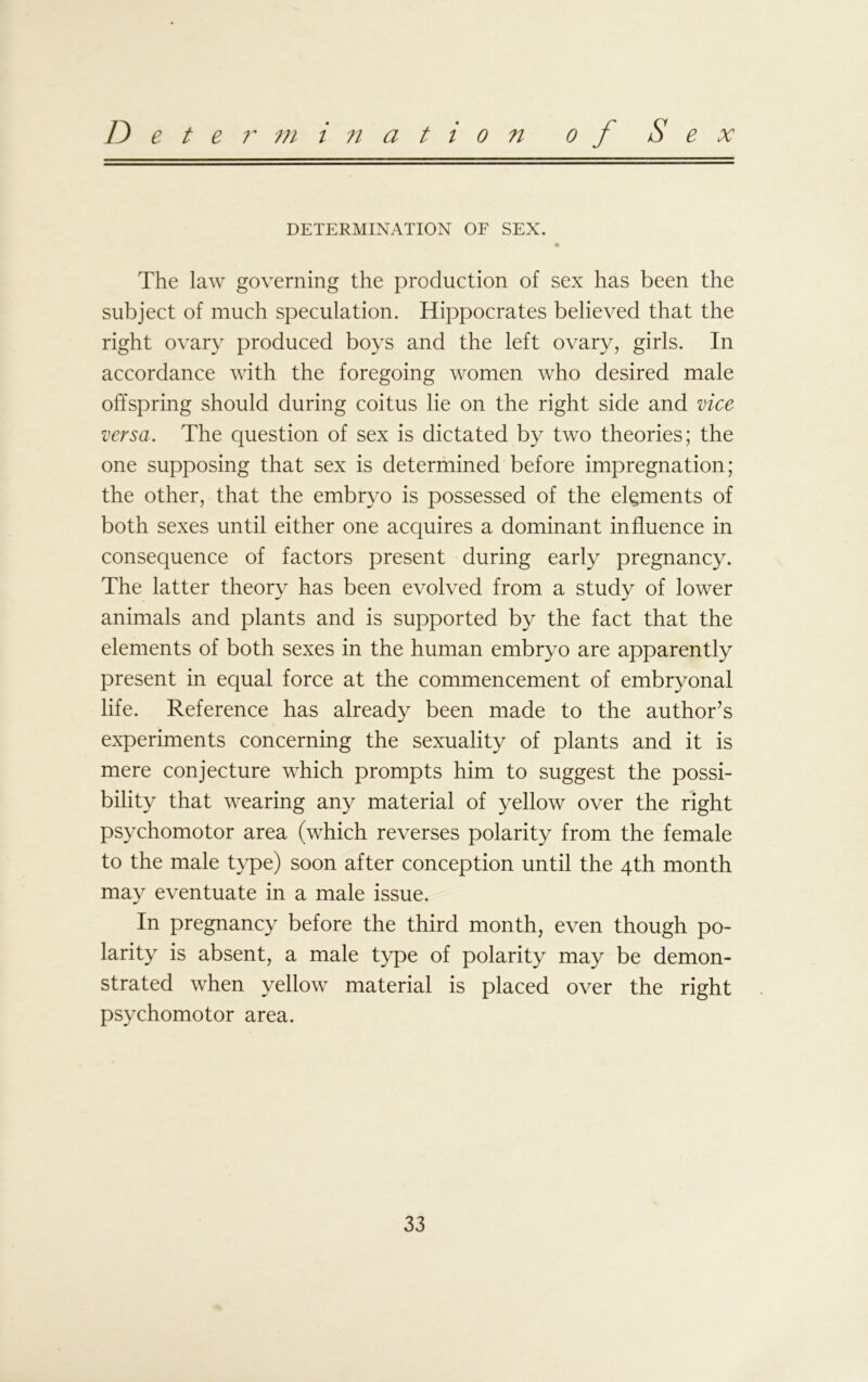Determination of Sex DETERMINATION OF SEX. The law governing the production of sex has been the subject of much speculation. Hippocrates believed that the right ovary produced boys and the left ovary, girls. In accordance with the foregoing women who desired male offspring should during coitus lie on the right side and vice versa. The question of sex is dictated by two theories; the one supposing that sex is determined before impregnation; the other, that the embryo is possessed of the elements of both sexes until either one acquires a dominant influence in consequence of factors present during early pregnancy. The latter theory has been evolved from a study of lower animals and plants and is supported by the fact that the elements of both sexes in the human embryo are apparently present in equal force at the commencement of embryonal life. Reference has already been made to the author’s experiments concerning the sexuality of plants and it is mere conjecture which prompts him to suggest the possi- bility that wearing any material of yellow over the right psychomotor area (which reverses polarity from the female to the male type) soon after conception until the 4th month may eventuate in a male issue. In pregnancy before the third month, even though po- larity is absent, a male type of polarity may be demon- strated when yellow material is placed over the right psychomotor area.