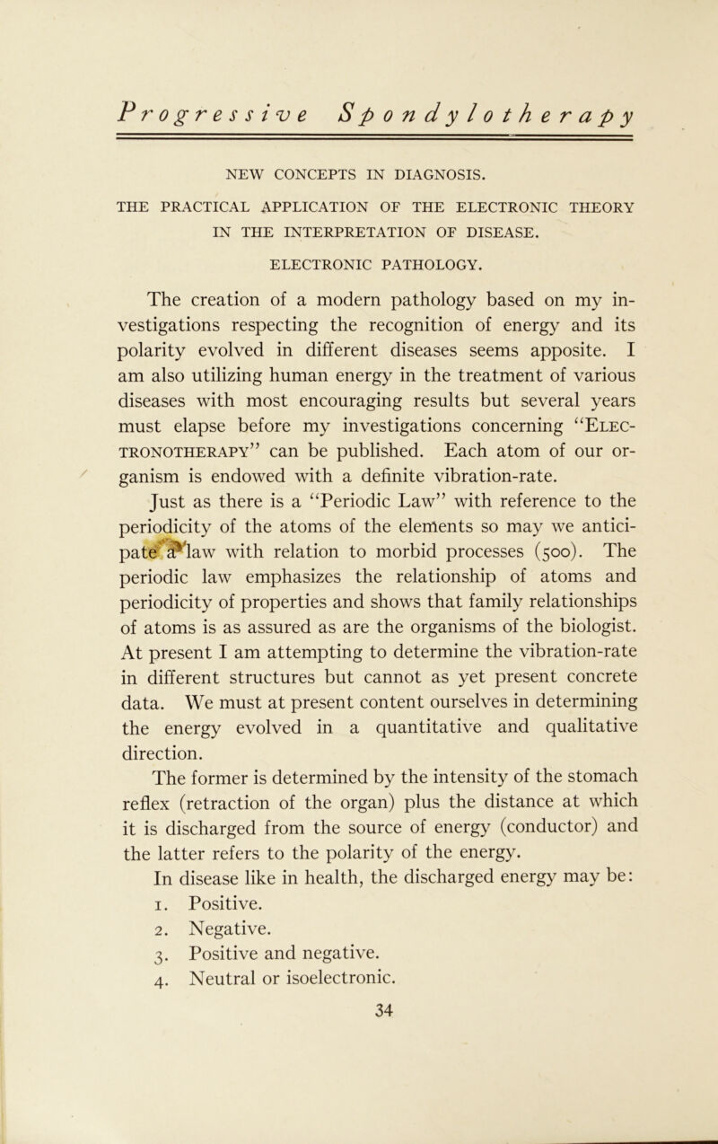 NEW CONCEPTS IN DIAGNOSIS. THE PRACTICAL APPLICATION OF THE ELECTRONIC THEORY IN THE INTERPRETATION OF DISEASE. ELECTRONIC PATHOLOGY. The creation of a modem pathology based on my in- vestigations respecting the recognition of energy and its polarity evolved in different diseases seems apposite. I am also utilizing human energy in the treatment of various diseases with most encouraging results but several years must elapse before my investigations concerning “Elec- tronotherapy” can be published. Each atom of our or- ganism is endowed with a definite vibration-rate. Just as there is a “Periodic Law” with reference to the periodicity of the atoms of the elements so may we antici- pate a^law with relation to morbid processes (500). The periodic law emphasizes the relationship of atoms and periodicity of properties and shows that family relationships of atoms is as assured as are the organisms of the biologist. At present I am attempting to determine the vibration-rate in different structures but cannot as yet present concrete data. We must at present content ourselves in determining the energy evolved in a quantitative and qualitative direction. The former is determined by the intensity of the stomach reflex (retraction of the organ) plus the distance at which it is discharged from the source of energy (conductor) and the latter refers to the polarity of the energy. In disease like in health, the discharged energy may be: 1. Positive. 2. Negative. 3. Positive and negative. 4. Neutral or isoelectronic.