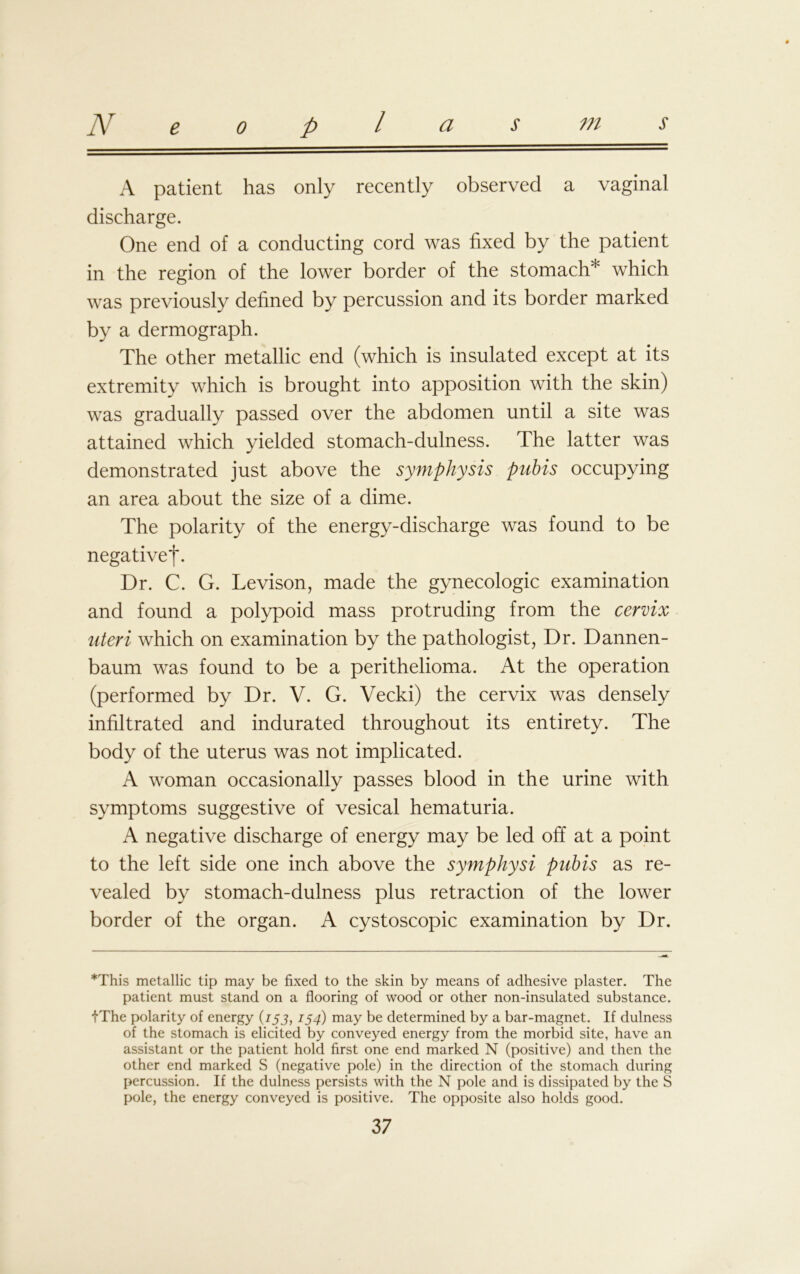 A patient has only recently observed a vaginal discharge. One end of a conducting cord was fixed by the patient in the region of the lower border of the stomach* which was previously defined by percussion and its border marked by a dermograph. The other metallic end (which is insulated except at its extremity which is brought into apposition with the skin) was gradually passed over the abdomen until a site was attained which yielded stomach-dulness. The latter was demonstrated just above the symphysis pubis occupying an area about the size of a dime. The polarity of the energy-discharge was found to be negative*!*. Dr. C. G. Levison, made the gynecologic examination and found a polypoid mass protruding from the cervix uteri which on examination by the pathologist, Dr. Dannen- baum was found to be a perithelioma. At the operation (performed by Dr. V. G. Vecki) the cervix was densely infiltrated and indurated throughout its entirety. The body of the uterus was not implicated. A woman occasionally passes blood in the urine with symptoms suggestive of vesical hematuria. A negative discharge of energy may be led off at a point to the left side one inch above the symphysi pubis as re- vealed by stomach-dulness plus retraction of the lower border of the organ. A cystoscopic examination by Dr. *This metallic tip may be fixed to the skin by means of adhesive plaster. The patient must stand on a flooring of wood or other non-insulated substance. iThe polarity of energy (153, 154) may be determined by a bar-magnet. If dulness of the stomach is elicited by conveyed energy from the morbid site, have an assistant or the patient hold first one end marked N (positive) and then the other end marked S (negative pole) in the direction of the stomach during percussion. If the dulness persists with the N pole and is dissipated by the S pole, the energy conveyed is positive. The opposite also holds good.