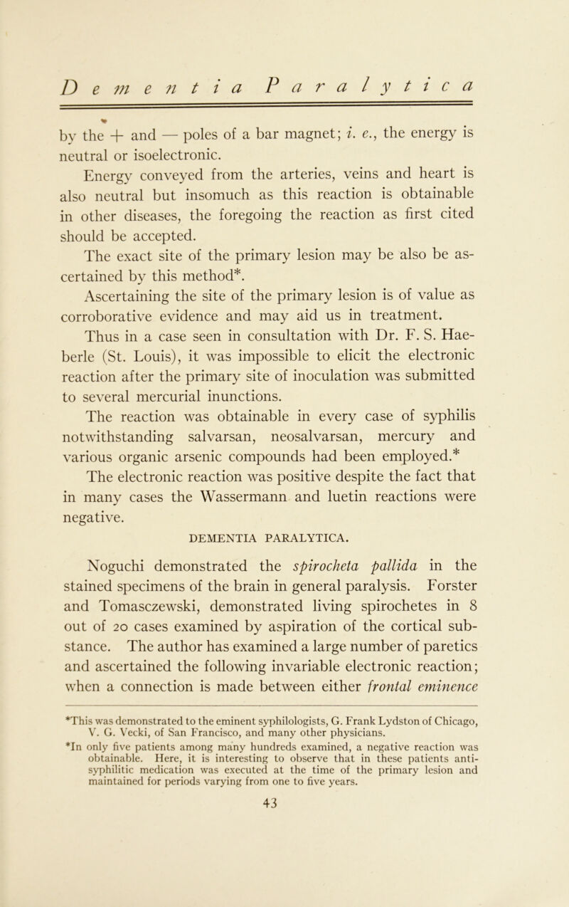 Dementia Paralytica by the + and — poles of a bar magnet; i. e., the energy is neutral or isoelectronic. Energy conveyed from the arteries, veins and heart is also neutral but insomuch as this reaction is obtainable in other diseases, the foregoing the reaction as first cited should be accepted. The exact site of the primary lesion may be also be as- certained by this method* *. Ascertaining the site of the primary lesion is of value as corroborative evidence and may aid us in treatment. Thus in a case seen in consultation with Dr. F. S. Hae- berle (St. Louis), it was impossible to elicit the electronic reaction after the primary site of inoculation was submitted to several mercurial inunctions. The reaction was obtainable in every case of syphilis notwithstanding salvarsan, neosalvarsan, mercury and various organic arsenic compounds had been employed.* The electronic reaction was positive despite the fact that in many cases the Wassermann and luetin reactions were negative. DEMENTIA PARALYTICA. Noguchi demonstrated the spirocheta pallida in the stained specimens of the brain in general paralysis. Forster and Tomasczewski, demonstrated living spirochetes in 8 out of 20 cases examined by aspiration of the cortical sub- stance. The author has examined a large number of paretics and ascertained the following invariable electronic reaction; when a connection is made between either frontal eminence *This was demonstrated to the eminent syphilologists, G. Frank Lydston of Chicago, V. G. Vecki, of San Francisco, and many other physicians. *In only five patients among many hundreds examined, a negative reaction was obtainable. Here, it is interesting to observe that in these patients anti- syphilitic medication was executed at the time of the primary lesion and maintained for periods varying from one to five years.