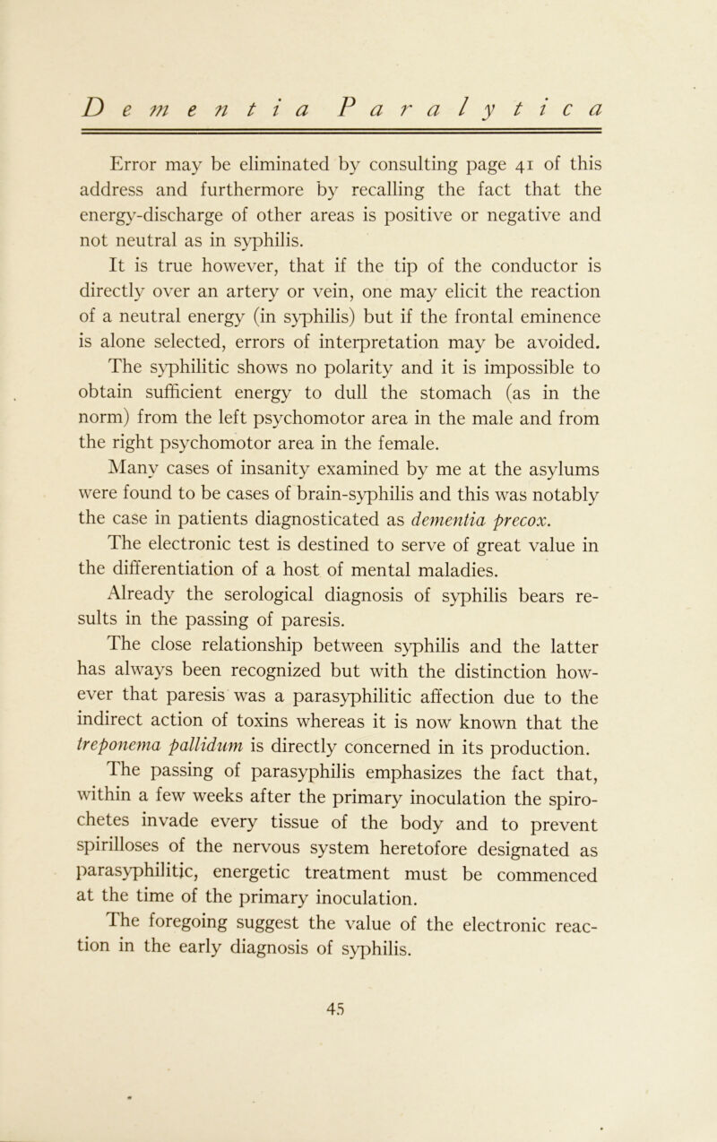 D e m e n t i a Paralytica Error may be eliminated by consulting page 41 of this address and furthermore by recalling the fact that the energy-discharge of other areas is positive or negative and not neutral as in syphilis. It is true however, that if the tip of the conductor is directly over an artery or vein, one may elicit the reaction of a neutral energy (in syphilis) but if the frontal eminence is alone selected, errors of interpretation may be avoided. The syphilitic shows no polarity and it is impossible to obtain sufficient energy to dull the stomach (as in the norm) from the left psychomotor area in the male and from the right psychomotor area in the female. Many cases of insanity examined by me at the asylums were found to be cases of brain-syphilis and this was notably the case in patients diagnosticated as dementia precox. The electronic test is destined to serve of great value in the differentiation of a host of mental maladies. Already the serological diagnosis of syphilis bears re- sults in the passing of paresis. The close relationship between syphilis and the latter has always been recognized but with the distinction how- ever that paresis was a parasyphilitic affection due to the indirect action of toxins whereas it is now known that the treponema pallidum is directly concerned in its production. The passing of parasyphilis emphasizes the fact that, within a few weeks after the primary inoculation the spiro- chetes invade every tissue of the body and to prevent spirilloses of the nervous system heretofore designated as parasyphilitic, energetic treatment must be commenced at the time of the primary inoculation. The foregoing suggest the value of the electronic reac- tion in the early diagnosis of syphilis.