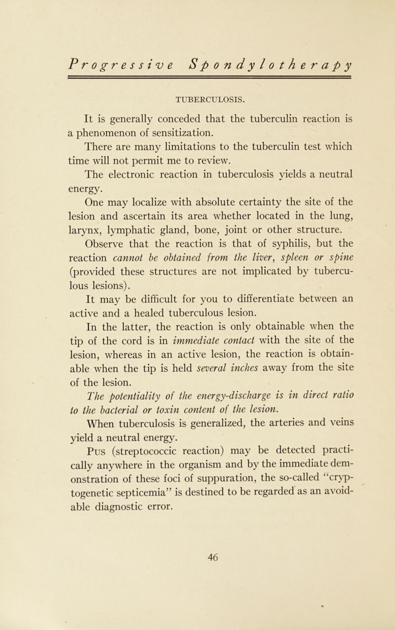 TUBERCULOSIS. It is generally conceded that the tuberculin reaction is a phenomenon of sensitization. There are many limitations to the tuberculin test which time will not permit me to review. The electronic reaction in tuberculosis yields a neutral energy. One may localize with absolute certainty the site of the lesion and ascertain its area whether located in the lung, larynx, lymphatic gland, bone, joint or other structure. Observe that the reaction is that of syphilis, but the reaction cannot be obtained from the liver, spleen or spine (provided these structures are not implicated by tubercu- lous lesions). It may be difficult for you to differentiate between an active and a healed tuberculous lesion. In the latter, the reaction is only obtainable when the tip of the cord is in immediate contact with the site of the lesion, whereas in an active lesion, the reaction is obtain- able when the tip is held several inches away from the site of the lesion. The potentiality of the energy-discharge is in direct ratio to the bacterial or toxin content of the lesion. When tuberculosis is generalized, the arteries and veins yield a neutral energy. Pus (streptococcic reaction) may be detected practi- cally anywhere in the organism and by the immediate dem- onstration of these foci of suppuration, the so-called “cryp- togenetic septicemia’7 is destined to be regarded as an avoid- able diagnostic error.