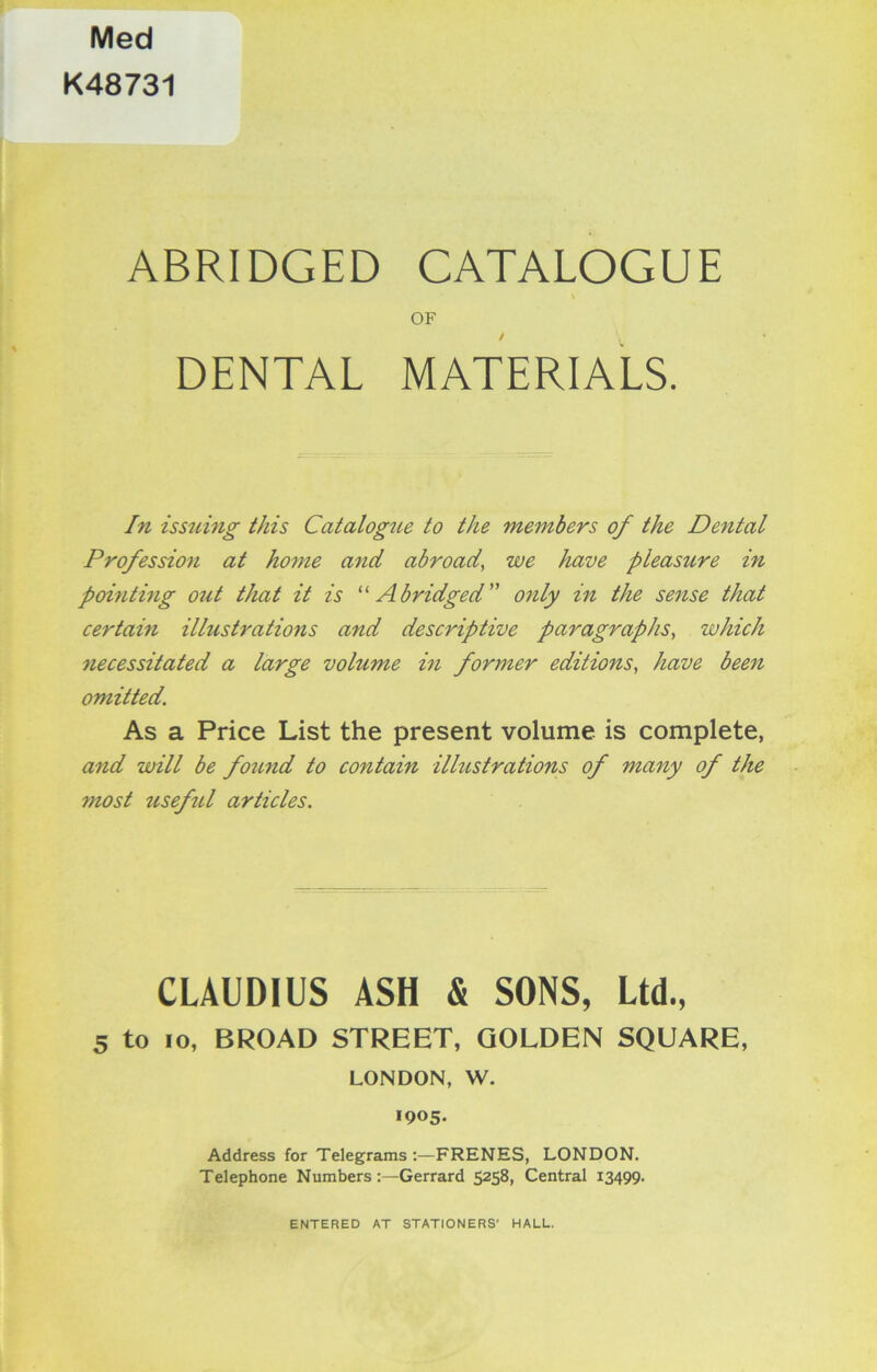 Med K48731 ABRIDGED CATALOGUE \ OF DENTAL MATERIALS. In issuing this Catalogue to the members of the Dental Profession at home and abroad, we have pleasure in pointing out that it is “ Abridged” only in the sense that certain illustrations and descriptive paragraphs, which necessitated a large volume in former editions, have been omitted. As a Price List the present volume is complete, and will be found to contain illustrations of many of the most 7iseful articles. CLAUDIUS ASH & SONS, Ltd., 5 to 10, BROAD STREET, GOLDEN SQUARE, LONDON, W. 1905. Address for Telegrams FRENES, LONDON. Telephone NumbersGerrard 5258, Central 13499. ENTERED AT STATIONERS' HALL.